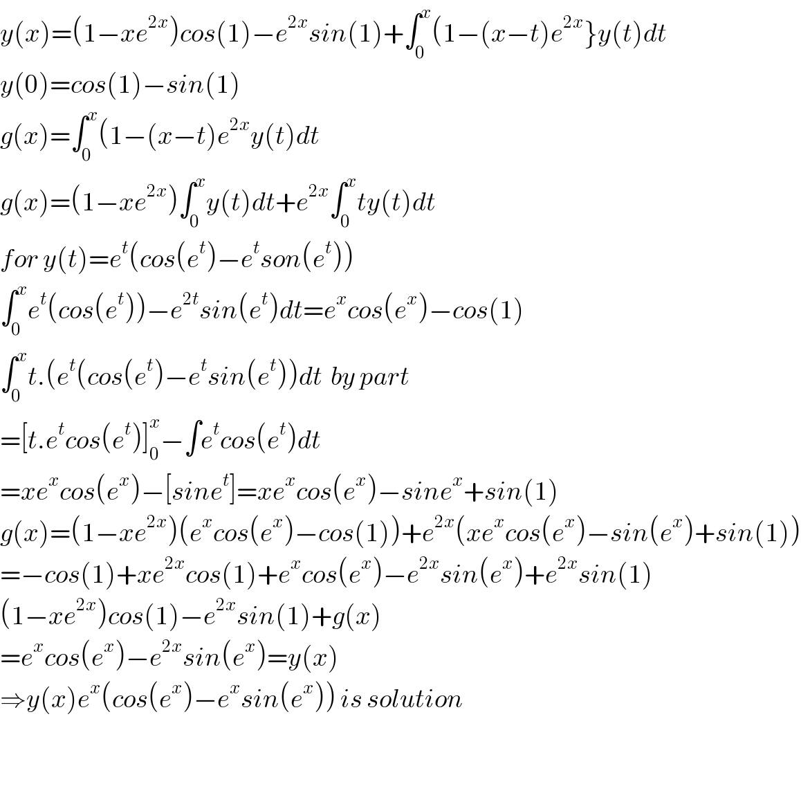 y(x)=(1−xe^(2x) )cos(1)−e^(2x) sin(1)+∫_0 ^x (1−(x−t)e^(2x) }y(t)dt  y(0)=cos(1)−sin(1)  g(x)=∫_0 ^x (1−(x−t)e^(2x) y(t)dt  g(x)=(1−xe^(2x) )∫_0 ^x y(t)dt+e^(2x) ∫_0 ^x ty(t)dt  for y(t)=e^t (cos(e^t )−e^t son(e^t ))  ∫_0 ^x e^t (cos(e^t ))−e^(2t) sin(e^t )dt=e^x cos(e^x )−cos(1)  ∫_0 ^x t.(e^t (cos(e^t )−e^t sin(e^t ))dt  by part  =[t.e^t cos(e^t )]_0 ^x −∫e^t cos(e^t )dt  =xe^x cos(e^x )−[sine^t ]=xe^x cos(e^x )−sine^x +sin(1)  g(x)=(1−xe^(2x) )(e^x cos(e^x )−cos(1))+e^(2x) (xe^x cos(e^x )−sin(e^x )+sin(1))  =−cos(1)+xe^(2x) cos(1)+e^x cos(e^x )−e^(2x) sin(e^x )+e^(2x) sin(1)  (1−xe^(2x) )cos(1)−e^(2x) sin(1)+g(x)  =e^x cos(e^x )−e^(2x) sin(e^x )=y(x)  ⇒y(x)e^x (cos(e^x )−e^x sin(e^x )) is solution      