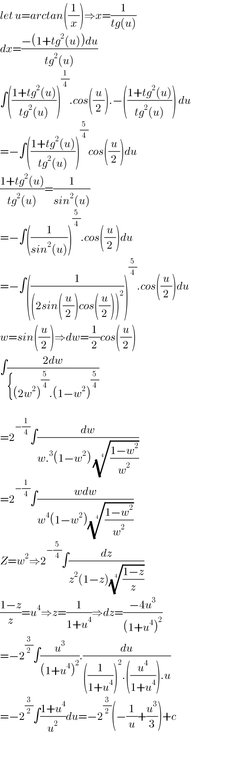 let u=arctan((1/x))⇒x=(1/(tg(u)))  dx=((−(1+tg^2 (u))du)/(tg^2 (u)))  ∫(((1+tg^2 (u))/(tg^2 (u))))^(1/4) .cos((u/2)).−(((1+tg^2 (u))/(tg^2 (u)))) du  =−∫(((1+tg^2 (u))/(tg^2 (u))))^(5/4) cos((u/2))du  ((1+tg^2 (u))/(tg^2 (u)))=(1/(sin^2 (u)))  =−∫((1/(sin^2 (u))))^(5/4) .cos((u/2))du  =−∫((1/((2sin((u/2))cos((u/2)))^2 )))^(5/4) .cos((u/2))du  w=sin((u/2))⇒dw=(1/2)cos((u/2))  ∫((2dw)/({(2w^2 )^(5/4) .(1−w^2 )^(5/4) ))    =2^(−(1/4)) ∫(dw/(w.^3 (1−w^2 ) (((1−w^2 )/w^2 ))^(1/4) ))  =2^(−(1/4)) ∫((wdw)/(w^4 (1−w^2 )(((1−w^2 )/w^2 ))^(1/4) ))  Z=w^2 ⇒2^(−(5/4)) ∫(dz/(z^2 (1−z)(((1−z)/z))^(1/4) ))  ((1−z)/z)=u^4 ⇒z=(1/(1+u^4 ))⇒dz=((−4u^3 )/((1+u^4 )^2 ))  =−2^(3/2) ∫(u^3 /((1+u^4 )^2 )).(du/(((1/(1+u^4 )))^2 .((u^4 /(1+u^4 ))).u))  =−2^(3/2) ∫((1+u^4 )/u^2 )du=−2^(3/2) (−(1/u)+(u^3 /3))+c       