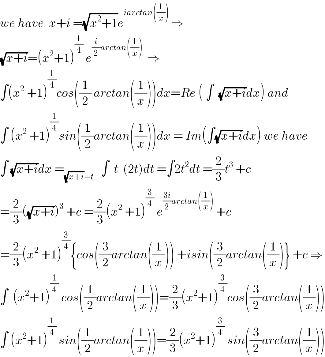 we have  x+i =(√(x^2 +1))e^(iarctan((1/x)))  ⇒  (√(x+i))=(x^2 +1)^(1/4)  e^((i/2)arctan((1/x)))   ⇒  ∫(x^2  +1)^(1/4) cos((1/2) arctan((1/x)))dx=Re ( ∫  (√(x+i))dx) and  ∫ (x^2  +1)^(1/4) sin((1/2)arctan((1/x)))dx = Im(∫(√(x+i))dx) we have  ∫ (√(x+i))dx =_((√(x+i))=t)    ∫  t  (2t)dt =∫2t^2 dt =(2/3)t^3  +c  =(2/3)((√(x+i)))^3  +c =(2/3)(x^2  +1)^(3/4)  e^(((3i)/2)arctan((1/x)))  +c  =(2/3)(x^2  +1)^(3/4) {cos((3/2)arctan((1/x))) +isin((3/2)arctan((1/x))} +c ⇒  ∫  (x^2 +1)^(1/4)  cos((1/2)arctan((1/x)))=(2/3)(x^2 +1)^(3/4) cos((3/2)arctan((1/x)))  ∫ (x^2 +1)^(1/4)  sin((1/2)arctan((1/x)))=(2/3)(x^2 +1)^(3/4)  sin((3/2)arctan((1/x)))  