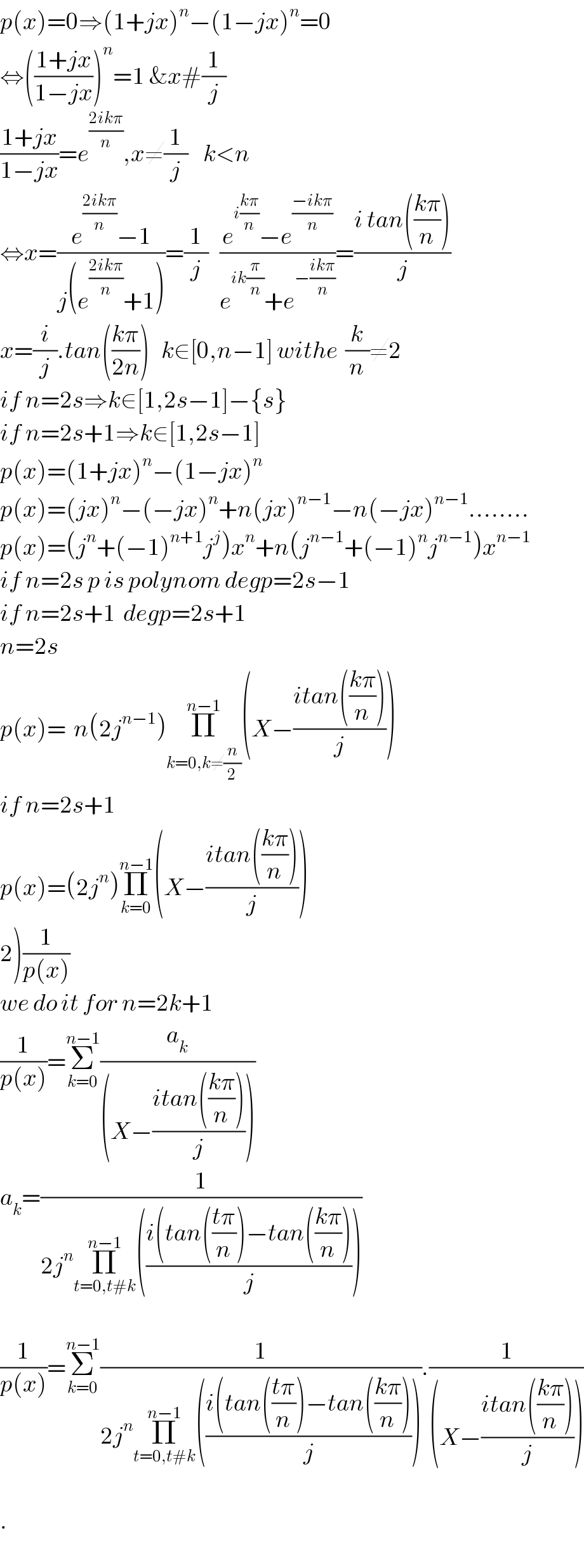 p(x)=0⇒(1+jx)^n −(1−jx)^n =0  ⇔(((1+jx)/(1−jx)))^n =1 &x#(1/j)  ((1+jx)/(1−jx))=e^((2ikπ)/n) ,x≠(1/j)    k<n  ⇔x=((e^((2ikπ)/n) −1)/(j(e^((2ikπ)/n) +1)))=(1/j)   ((e^(i((kπ)/n)) −e^((−ikπ)/n) )/(e^(ik(π/n)) +e^(−((ikπ)/n)) ))=((i tan(((kπ)/n)))/j)  x=(i/j).tan(((kπ)/(2n)))   k∈[0,n−1] withe  (k/n)≠2  if n=2s⇒k∈[1,2s−1]−{s}  if n=2s+1⇒k∈[1,2s−1]  p(x)=(1+jx)^n −(1−jx)^n   p(x)=(jx)^n −(−jx)^n +n(jx)^(n−1) −n(−jx)^(n−1) ........  p(x)=(j^n +(−1)^(n+1) j^j )x^n +n(j^(n−1) +(−1)^n j^(n−1) )x^(n−1)   if n=2s p is polynom degp=2s−1  if n=2s+1  degp=2s+1  n=2s  p(x)=  n(2j^(n−1) )Π_(k=0,k≠(n/2)) ^(n−1) (X−((itan(((kπ)/n)))/j))  if n=2s+1  p(x)=(2j^n )Π_(k=0) ^(n−1) (X−((itan(((kπ)/n)))/j))  2)(1/(p(x)))  we do it for n=2k+1  (1/(p(x)))=Σ_(k=0) ^(n−1) (a_k /((X−((itan(((kπ)/n)))/j))))  a_k =(1/(2j^n Π_(t=0,t#k) ^(n−1) (((i(tan(((tπ)/n))−tan(((kπ)/n)))/j))))    (1/(p(x)))=Σ_(k=0) ^(n−1) (1/(2j^n Π_(t=0,t#k) ^(n−1) (((i(tan(((tπ)/n))−tan(((kπ)/n)))/j)))).(1/((X−((itan(((kπ)/n)))/j))))    .  
