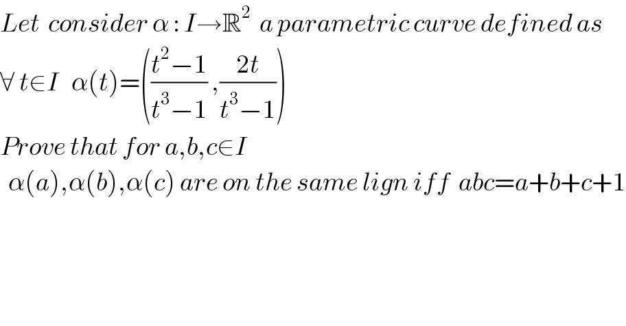 Let  consider α : I→R^2   a parametric curve defined as  ∀ t∈I   α(t)=(((t^2 −1)/(t^3 −1)) ,((2t)/(t^3 −1)))   Prove that for a,b,c∈I       α(a),α(b),α(c) are on the same lign iff  abc=a+b+c+1  