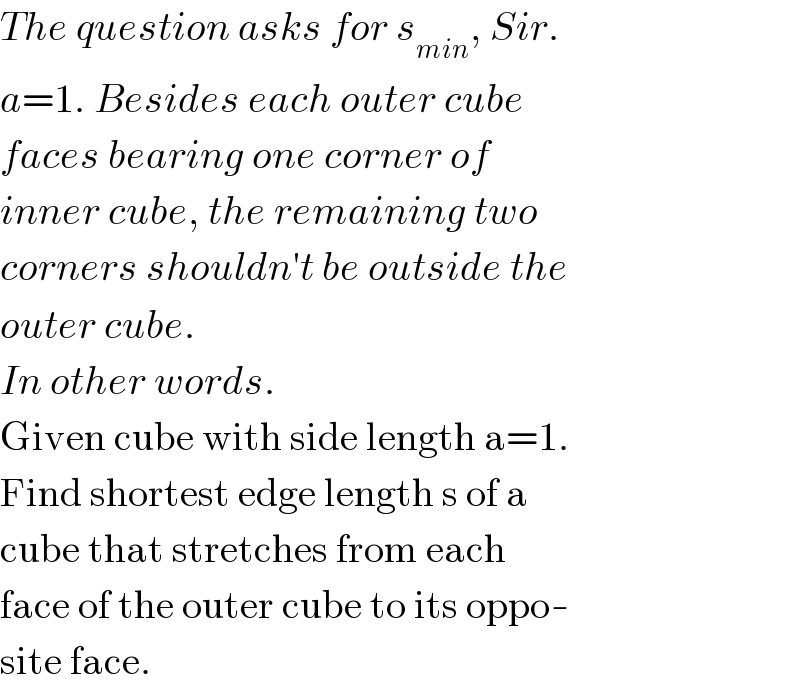 The question asks for s_(min) , Sir.  a=1. Besides each outer cube  faces bearing one corner of  inner cube, the remaining two  corners shouldn′t be outside the  outer cube.  In other words.  Given cube with side length a=1.  Find shortest edge length s of a  cube that stretches from each  face of the outer cube to its oppo-  site face.  