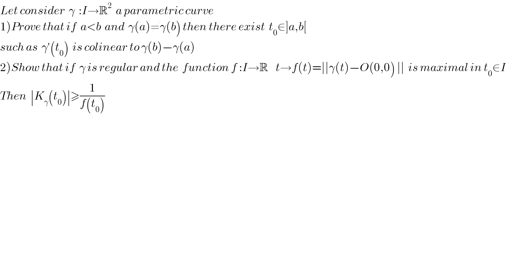 Let consider  γ  :I→R^2   a parametric curve   1)Prove that if  a<b  and  γ(a)≠γ(b) then there exist  t_0 ∈]a,b[    such as  γ′(t_0 )  is colinear to γ(b)−γ(a)   2)Show that if  γ is regular and the  function f :I→R    t→f(t)=∣∣γ(t)−O(0,0) ∣∣  is maximal in t_0 ∈I  Then  ∣K_γ (t_0 )∣≥(1/(f(t_0 )))  