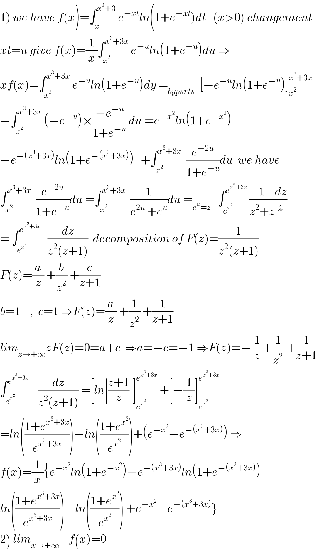 1) we have f(x)=∫_x ^(x^2 +3)  e^(−xt) ln(1+e^(−xt) )dt   (x>0) changement  xt=u give f(x)=(1/x)∫_x^2  ^(x^3 +3x)  e^(−u) ln(1+e^(−u) )du ⇒  xf(x)=∫_x^2  ^(x^3 +3x)  e^(−u) ln(1+e^(−u) )dy =_(bypsrts)   [−e^(−u) ln(1+e^(−u) )]_x^2  ^(x^3 +3x)   −∫_x^2  ^(x^3 +3x)  (−e^(−u) )×((−e^(−u) )/(1+e^(−u) )) du =e^(−x^2 ) ln(1+e^(−x^2 ) )  −e^(−(x^3 +3x)) ln(1+e^(−(x^3 +3x)) )   +∫_x^2  ^(x^3 +3x)   (e^(−2u) /(1+e^(−u) ))du  we have  ∫_x^2  ^(x^3 +3x)   (e^(−2u) /(1+e^(−u) ))du =∫_x^2  ^(x^3 +3x)   (1/(e^(2u)  +e^u ))du =_(e^u =z)    ∫_e^x^2   ^e^(x^3  +3x)   (1/(z^2 +z))(dz/z)  = ∫_e^x^2   ^e^(x^3 +3x)     (dz/(z^2 (z+1)))  decomposition of F(z)=(1/(z^2 (z+1)))  F(z)=(a/z) +(b/z^2 ) +(c/(z+1))  b=1    ,  c=1 ⇒F(z)=(a/z) +(1/z^2 ) +(1/(z+1))  lim_(z→+∞) zF(z)=0=a+c  ⇒a=−c=−1 ⇒F(z)=−(1/z)+(1/z^2 ) +(1/(z+1))  ∫_e^x^2   ^e^(x^3 +3x)      (dz/(z^2 (z+1))) =[ln∣((z+1)/z)∣]_e^x^2   ^e^(x^3 +3x)   +[−(1/z)]_e^x^2   ^e^(x^3 +3x)    =ln(((1+e^(x^3 +3x) )/e^(x^3 +3x) ))−ln(((1+e^x^2  )/e^x^2  ))+(e^(−x^2 ) −e^(−(x^3 +3x)) ) ⇒  f(x)=(1/x){e^(−x^2 ) ln(1+e^(−x^2 ) )−e^(−(x^3 +3x)) ln(1+e^(−(x^3 +3x)) )  ln(((1+e^(x^3 +3x) )/e^(x^3 +3x) ))−ln(((1+e^x^2  )/e^x^2  )) +e^(−x^2 ) −e^(−(x^3 +3x)) }  2) lim_(x→+∞)     f(x)=0  