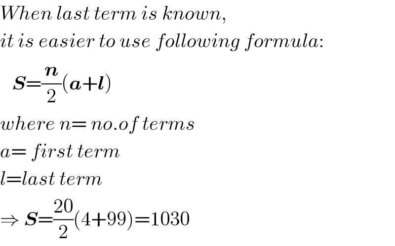 When last term is known,  it is easier to use following formula:     S=(n/2)(a+l)  where n= no.of terms  a= first term  l=last term  ⇒ S=((20)/2)(4+99)=1030  