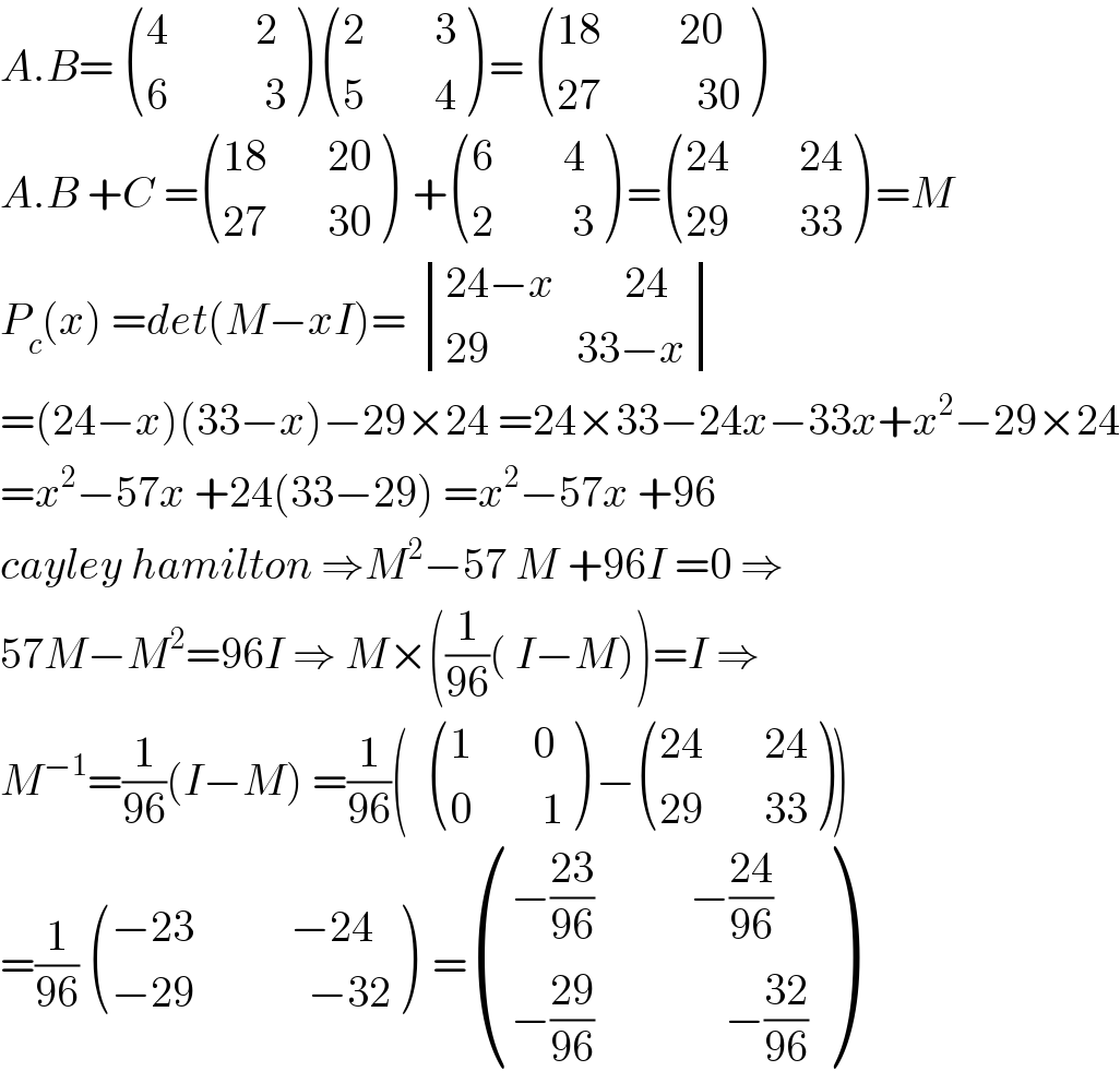 A.B=  (((4          2)),((6           3)) )  (((2        3)),((5        4)) ) =  (((18         20)),((27           30)) )  A.B +C = (((18       20)),((27       30)) )  + (((6        4)),((2         3)) ) = (((24        24)),((29        33)) ) =M  P_c (x) =det(M−xI)=  determinant (((24−x        24)),((29          33−x)))  =(24−x)(33−x)−29×24 =24×33−24x−33x+x^2 −29×24  =x^2 −57x +24(33−29) =x^2 −57x +96  cayley hamilton ⇒M^2 −57 M +96I =0 ⇒  57M−M^2 =96I ⇒ M×((1/(96))( I−M))=I ⇒  M^(−1) =(1/(96))(I−M) =(1/(96))(   (((1       0)),((0        1)) ) − (((24       24)),((29       33)) ))  =(1/(96))  (((−23           −24)),((−29             −32)) )  = (((−((23)/(96))           −((24)/(96)))),((−((29)/(96))               −((32)/(96)))) )  