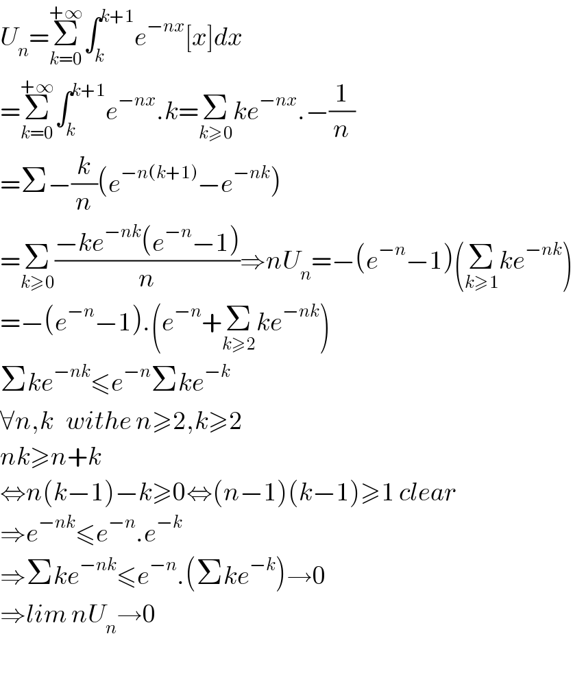 U_n =Σ_(k=0) ^(+∞) ∫_k ^(k+1) e^(−nx) [x]dx  =Σ_(k=0) ^(+∞) ∫_k ^(k+1) e^(−nx) .k=Σ_(k≥0) ke^(−nx) .−(1/n)  =Σ−(k/n)(e^(−n(k+1)) −e^(−nk) )  =Σ_(k≥0) ((−ke^(−nk) (e^(−n) −1))/n)⇒nU_n =−(e^(−n) −1)(Σ_(k≥1) ke^(−nk) )  =−(e^(−n) −1).(e^(−n) +Σ_(k≥2) ke^(−nk) )  Σke^(−nk) ≤e^(−n) Σke^(−k)   ∀n,k   withe n≥2,k≥2  nk≥n+k  ⇔n(k−1)−k≥0⇔(n−1)(k−1)≥1 clear  ⇒e^(−nk) ≤e^(−n) .e^(−k)   ⇒Σke^(−nk) ≤e^(−n) .(Σke^(−k) )→0  ⇒lim nU_n →0    
