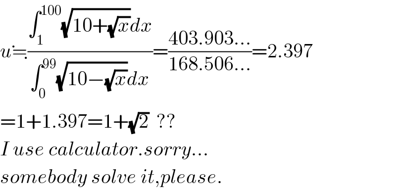 u≒((∫_1 ^(100) (√(10+(√x)))dx)/(∫_0 ^(99) (√(10−(√x)))dx))=((403.903...)/(168.506...))=2.397  =1+1.397=1+(√2)  ??  I use calculator.sorry...  somebody solve it,please.  