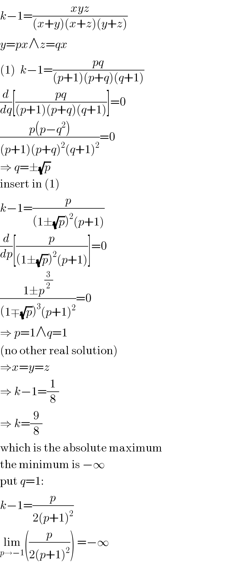 k−1=((xyz)/((x+y)(x+z)(y+z)))  y=px∧z=qx  (1)  k−1=((pq)/((p+1)(p+q)(q+1)))  (d/dq)[((pq)/((p+1)(p+q)(q+1)))]=0  ((p(p−q^2 ))/((p+1)(p+q)^2 (q+1)^2 ))=0  ⇒ q=±(√p)  insert in (1)  k−1=(p/((1±(√p))^2 (p+1)))  (d/dp)[(p/((1±(√p))^2 (p+1)))]=0  ((1±p^(3/2) )/((1∓(√p))^3 (p+1)^2 ))=0  ⇒ p=1∧q=1  (no other real solution)  ⇒x=y=z  ⇒ k−1=(1/8)  ⇒ k=(9/8)  which is the absolute maximum  the minimum is −∞  put q=1:  k−1=(p/(2(p+1)^2 ))  lim_(p→−1) ((p/(2(p+1)^2 ))) =−∞  