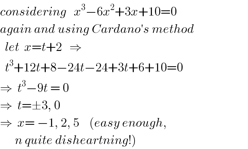 considering   x^3 −6x^2 +3x+10=0  again and using Cardano′s method    let  x=t+2   ⇒    t^3 +12t+8−24t−24+3t+6+10=0  ⇒  t^3 −9t = 0  ⇒  t=±3, 0  ⇒  x= −1, 2, 5    (easy enough,        n quite disheartning!)  