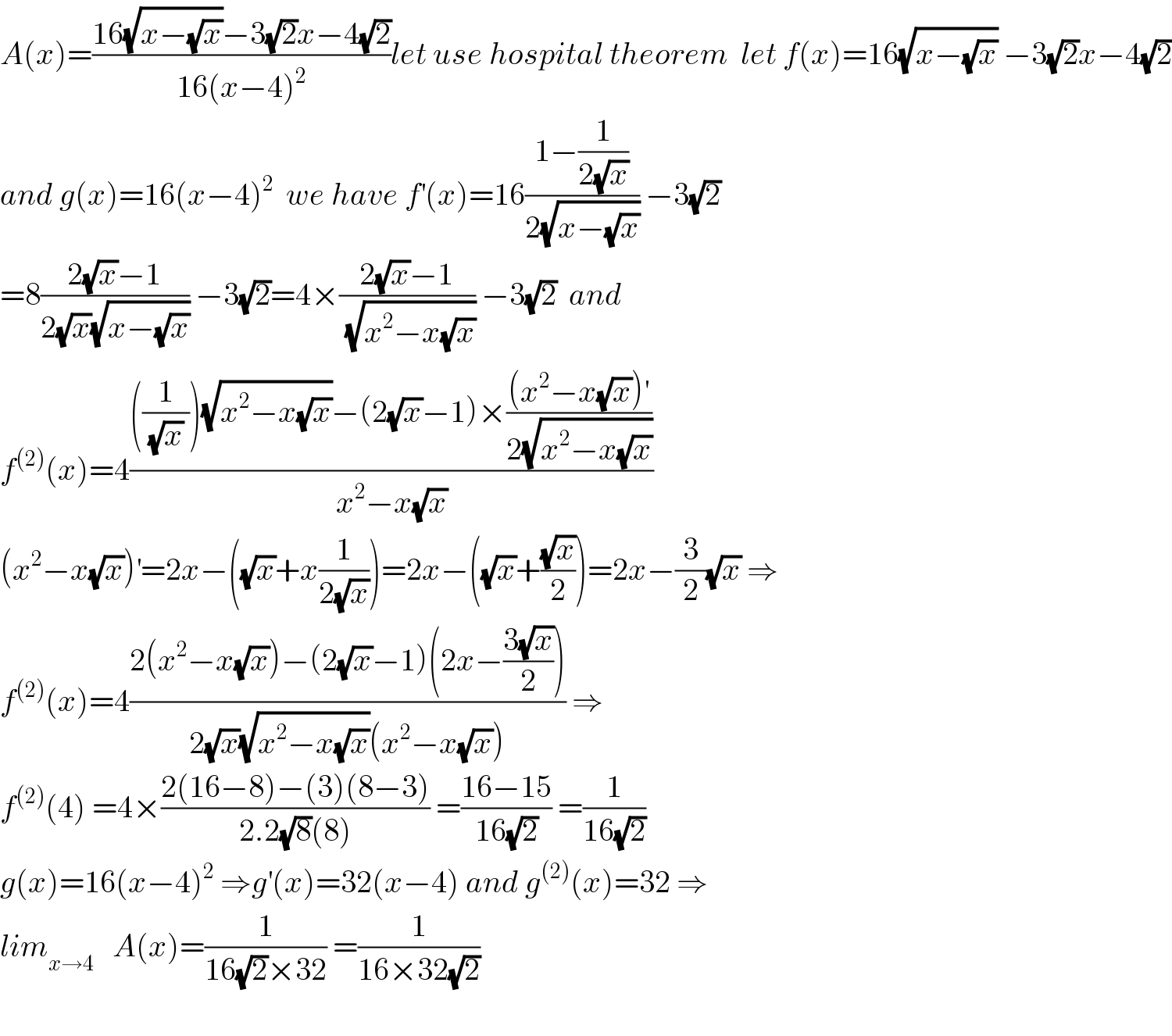A(x)=((16(√(x−(√x)))−3(√2)x−4(√2))/(16(x−4)^2 ))let use hospital theorem  let f(x)=16(√(x−(√x))) −3(√2)x−4(√2)  and g(x)=16(x−4)^2   we have f^′ (x)=16((1−(1/(2(√x))))/(2(√(x−(√x))))) −3(√2)  =8((2(√x)−1)/(2(√x)(√(x−(√x))))) −3(√2)=4×((2(√x)−1)/(√(x^2 −x(√x)))) −3(√2)  and   f^((2)) (x)=4((((1/((√x) )))(√(x^2 −x(√x)))−(2(√x)−1)×(((x^2 −x(√x))^′ )/(2(√(x^2 −x(√x))))))/(x^2 −x(√x)))  (x^2 −x(√x))^′ =2x−((√x)+x(1/(2(√x))))=2x−((√x)+((√x)/2))=2x−(3/2)(√x) ⇒  f^((2)) (x)=4((2(x^2 −x(√x))−(2(√x)−1)(2x−((3(√x))/2)))/(2(√x)(√(x^2 −x(√x)))(x^2 −x(√x)))) ⇒  f^((2)) (4) =4×((2(16−8)−(3)(8−3))/(2.2(√8)(8))) =((16−15)/(16(√2))) =(1/(16(√2)))  g(x)=16(x−4)^2  ⇒g^′ (x)=32(x−4) and g^((2)) (x)=32 ⇒  lim_(x→4)    A(x)=(1/(16(√2)×32)) =(1/(16×32(√2)))    