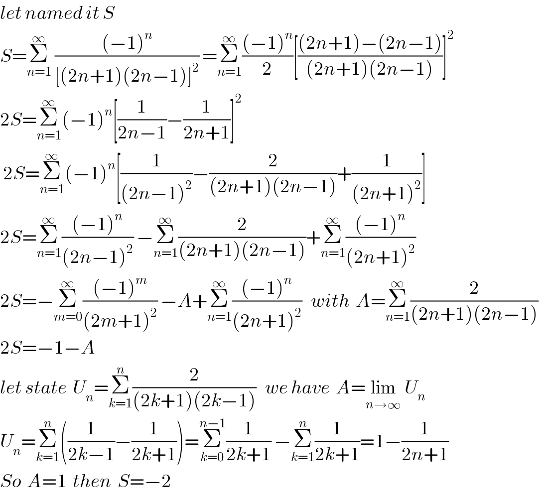 let named it S  S=Σ_(n=1) ^∞  (((−1)^n )/([(2n+1)(2n−1)]^2 )) =Σ_(n=1) ^∞ (((−1)^n )/2)[(((2n+1)−(2n−1))/((2n+1)(2n−1)))]^2   2S=Σ_(n=1) ^∞ (−1)^n [(1/(2n−1))−(1/(2n+1))]^2    2S=Σ_(n=1) ^∞ (−1)^n [(1/((2n−1)^2 ))−(2/((2n+1)(2n−1)))+(1/((2n+1)^2 ))]  2S=Σ_(n=1) ^∞ (((−1)^n )/((2n−1)^2 )) −Σ_(n=1) ^∞ (2/((2n+1)(2n−1)))+Σ_(n=1) ^∞ (((−1)^n )/((2n+1)^2 ))   2S=−Σ_(m=0) ^∞ (((−1)^m )/((2m+1)^2 )) −A+Σ_(n=1) ^∞ (((−1)^n )/((2n+1)^2 ))   with  A=Σ_(n=1) ^∞ (2/((2n+1)(2n−1)))   2S=−1−A   let state  U_n =Σ_(k=1) ^n (2/((2k+1)(2k−1)))   we have  A=lim_(n→∞)  U_n_    U_n =Σ_(k=1) ^n ((1/(2k−1))−(1/(2k+1)))=Σ_(k=0) ^(n−1) (1/(2k+1)) −Σ_(k=1) ^n (1/(2k+1))=1−(1/(2n+1))  So  A=1  then  S=−2  