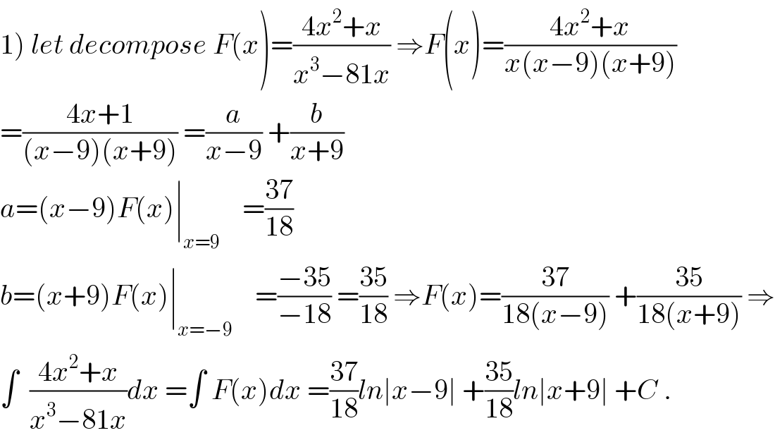 1) let decompose F(x)=((4x^2 +x)/(x^3 −81x)) ⇒F(x)=((4x^2 +x)/(x(x−9)(x+9)))  =((4x+1)/((x−9)(x+9))) =(a/(x−9)) +(b/(x+9))  a=(x−9)F(x)∣_(x=9)     =((37)/(18))  b=(x+9)F(x)∣_(x=−9)     =((−35)/(−18)) =((35)/(18)) ⇒F(x)=((37)/(18(x−9))) +((35)/(18(x+9))) ⇒  ∫  ((4x^2 +x)/(x^3 −81x))dx =∫ F(x)dx =((37)/(18))ln∣x−9∣ +((35)/(18))ln∣x+9∣ +C .  