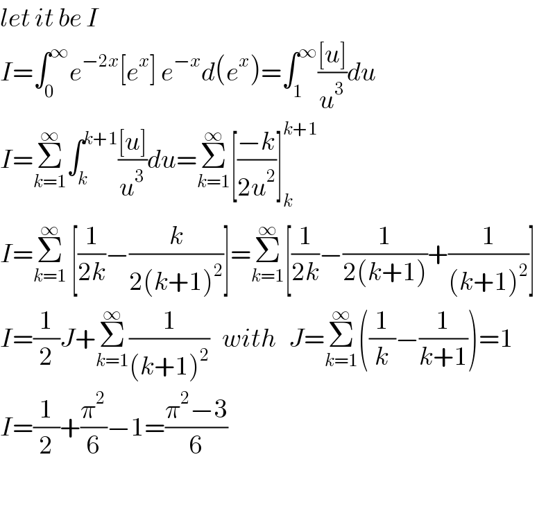 let it be I  I=∫_0 ^∞ e^(−2x) [e^x ] e^(−x) d(e^x )=∫_1 ^∞ (([u])/u^3 )du  I=Σ_(k=1) ^∞ ∫_k ^(k+1) (([u])/u^3 )du=Σ_(k=1) ^∞ [((−k)/(2u^2 ))]_k ^(k+1)   I=Σ_(k=1) ^∞  [(1/(2k))−(k/(2(k+1)^2 ))]=Σ_(k=1) ^∞ [(1/(2k))−(1/(2(k+1)))+(1/((k+1)^2 ))]  I=(1/2)J+Σ_(k=1) ^∞ (1/((k+1)^2 ))   with   J=Σ_(k=1) ^∞ ((1/k)−(1/(k+1)))=1  I=(1/2)+(π^2 /6)−1=((π^2 −3)/6)    