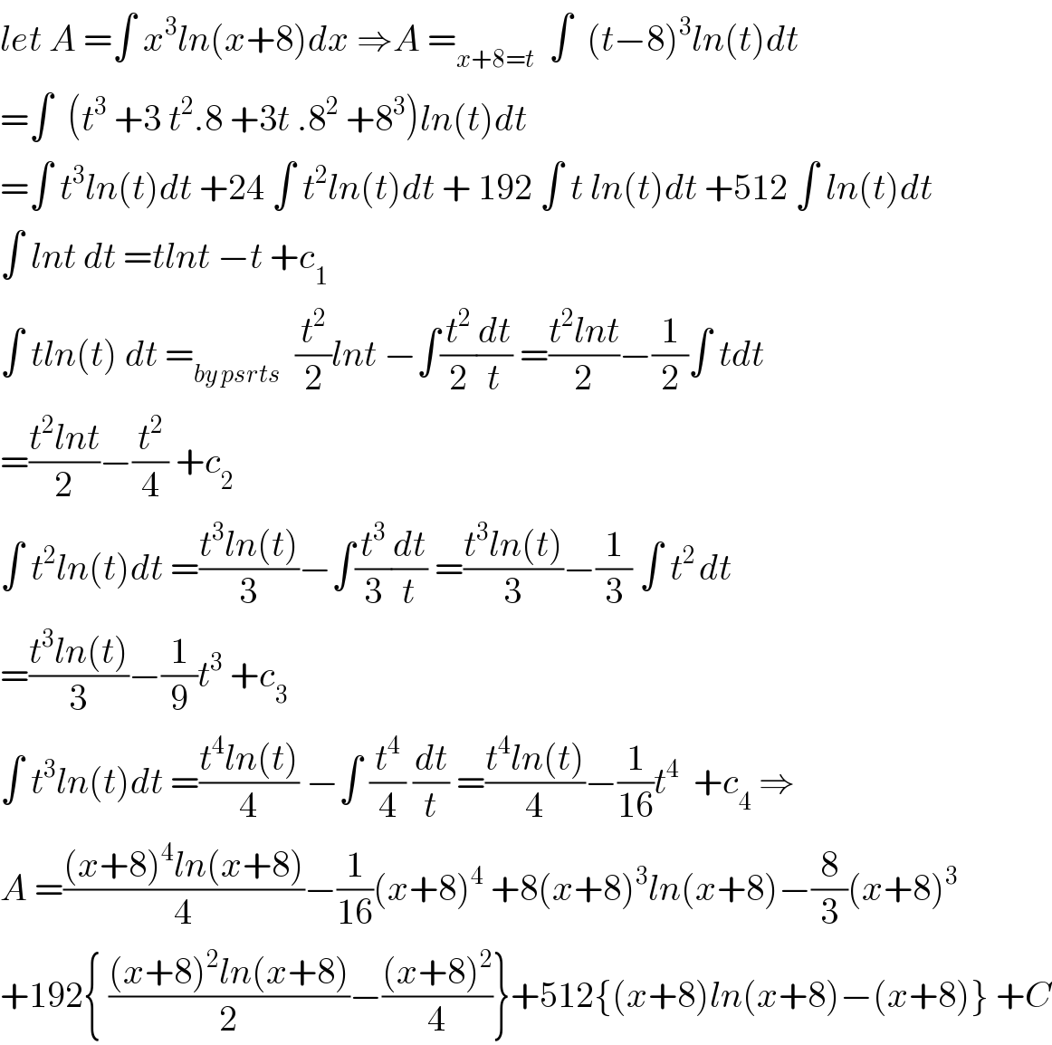 let A =∫ x^3 ln(x+8)dx ⇒A =_(x+8=t)   ∫  (t−8)^3 ln(t)dt  =∫  (t^3  +3 t^2 .8 +3t .8^2  +8^3 )ln(t)dt  =∫ t^3 ln(t)dt +24 ∫ t^2 ln(t)dt + 192 ∫ t ln(t)dt +512 ∫ ln(t)dt  ∫ lnt dt =tlnt −t +c_1   ∫ tln(t) dt =_(by psrts)   (t^2 /2)lnt −∫(t^2 /2)(dt/t) =((t^2 lnt)/2)−(1/2)∫ tdt  =((t^2 lnt)/2)−(t^2 /4) +c_2   ∫ t^2 ln(t)dt =((t^3 ln(t))/3)−∫(t^3 /3)(dt/t) =((t^3 ln(t))/3)−(1/3) ∫ t^(2 ) dt  =((t^3 ln(t))/3)−(1/9)t^3  +c_3   ∫ t^3 ln(t)dt =((t^4 ln(t))/4) −∫ (t^4 /4) (dt/t) =((t^4 ln(t))/4)−(1/(16))t^4   +c_4  ⇒  A =(((x+8)^4 ln(x+8))/4)−(1/(16))(x+8)^4  +8(x+8)^3 ln(x+8)−(8/3)(x+8)^3   +192{ (((x+8)^2 ln(x+8))/2)−(((x+8)^2 )/4)}+512{(x+8)ln(x+8)−(x+8)} +C  