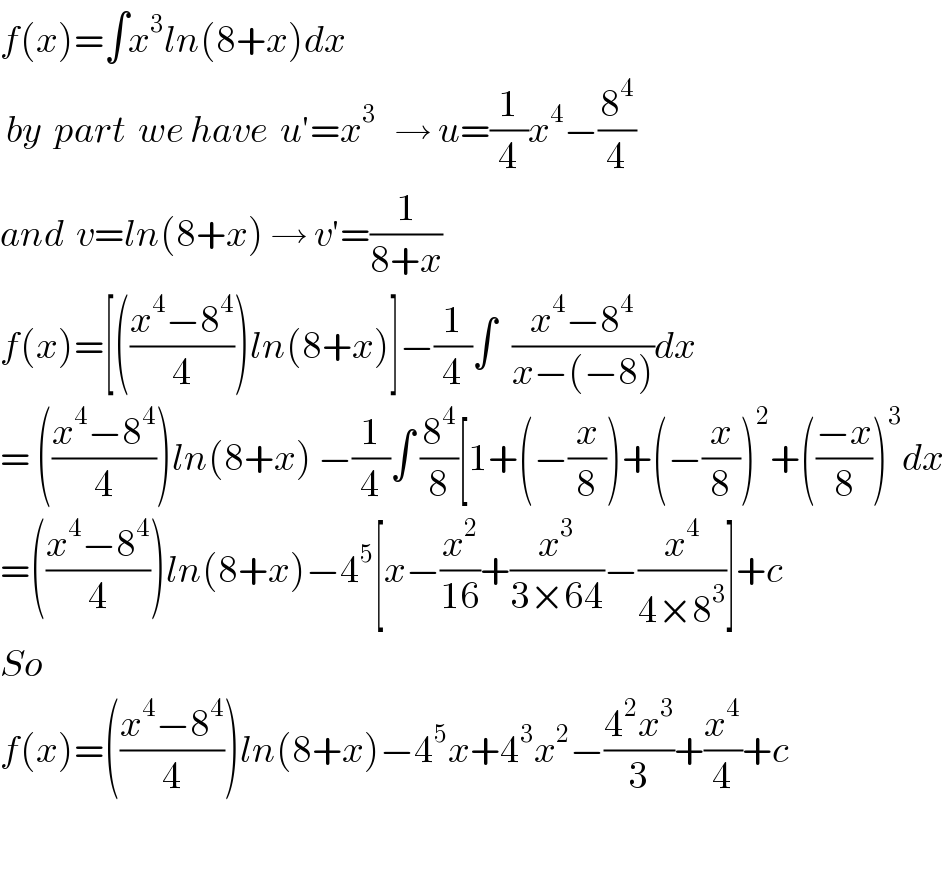 f(x)=∫x^3 ln(8+x)dx   by  part  we have  u′=x^3    → u=(1/4)x^4 −(8^4 /4)  and  v=ln(8+x) → v′=(1/(8+x))   f(x)=[(((x^4 −8^4 )/4))ln(8+x)]−(1/4)∫^  ((x^4 −8^4 )/(x−(−8)))dx   = (((x^4 −8^4 )/4))ln(8+x) −(1/4)∫ (8^4 /8)[1+(−(x/8))+(−(x/8))^2 +(((−x)/8))^3 dx  =(((x^4 −8^4 )/4))ln(8+x)−4^5 [x−(x^2 /(16))+(x^3 /(3×64))−(x^4 /(4×8^3 ))]+c  So    f(x)=(((x^4 −8^4 )/4))ln(8+x)−4^5 x+4^3 x^2 −((4^2 x^3 )/3)+(x^4 /4)+c    