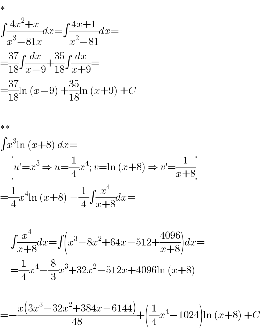 ∗  ∫((4x^2 +x)/(x^3 −81x))dx=∫((4x+1)/(x^2 −81))dx=  =((37)/(18))∫(dx/(x−9))+((35)/(18))∫(dx/(x+9))=  =((37)/(18))ln (x−9) +((35)/(18))ln (x+9) +C    ∗∗  ∫x^3 ln (x+8) dx=       [u′=x^3  ⇒ u=(1/4)x^4 ; v=ln (x+8) ⇒ v′=(1/(x+8))]  =(1/4)x^4 ln (x+8) −(1/4)∫(x^4 /(x+8))dx=         ∫(x^4 /(x+8))dx=∫(x^3 −8x^2 +64x−512+((4096)/(x+8)))dx=       =(1/4)x^4 −(8/3)x^3 +32x^2 −512x+4096ln (x+8)    =−((x(3x^3 −32x^2 +384x−6144))/(48))+((1/4)x^4 −1024)ln (x+8) +C  