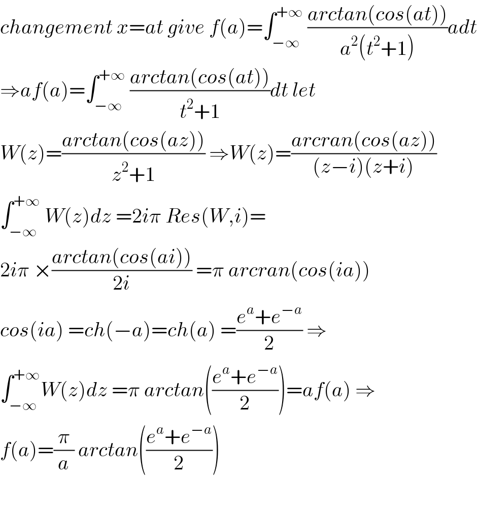 changement x=at give f(a)=∫_(−∞) ^(+∞)  ((arctan(cos(at)))/(a^2 (t^2 +1)))adt  ⇒af(a)=∫_(−∞) ^(+∞)  ((arctan(cos(at)))/(t^2 +1))dt let   W(z)=((arctan(cos(az)))/(z^2 +1)) ⇒W(z)=((arcran(cos(az)))/((z−i)(z+i)))  ∫_(−∞) ^(+∞)  W(z)dz =2iπ Res(W,i)=  2iπ ×((arctan(cos(ai)))/(2i)) =π arcran(cos(ia))  cos(ia) =ch(−a)=ch(a) =((e^a +e^(−a) )/2) ⇒  ∫_(−∞) ^(+∞) W(z)dz =π arctan(((e^a +e^(−a) )/2))=af(a) ⇒  f(a)=(π/a) arctan(((e^a +e^(−a) )/2))    