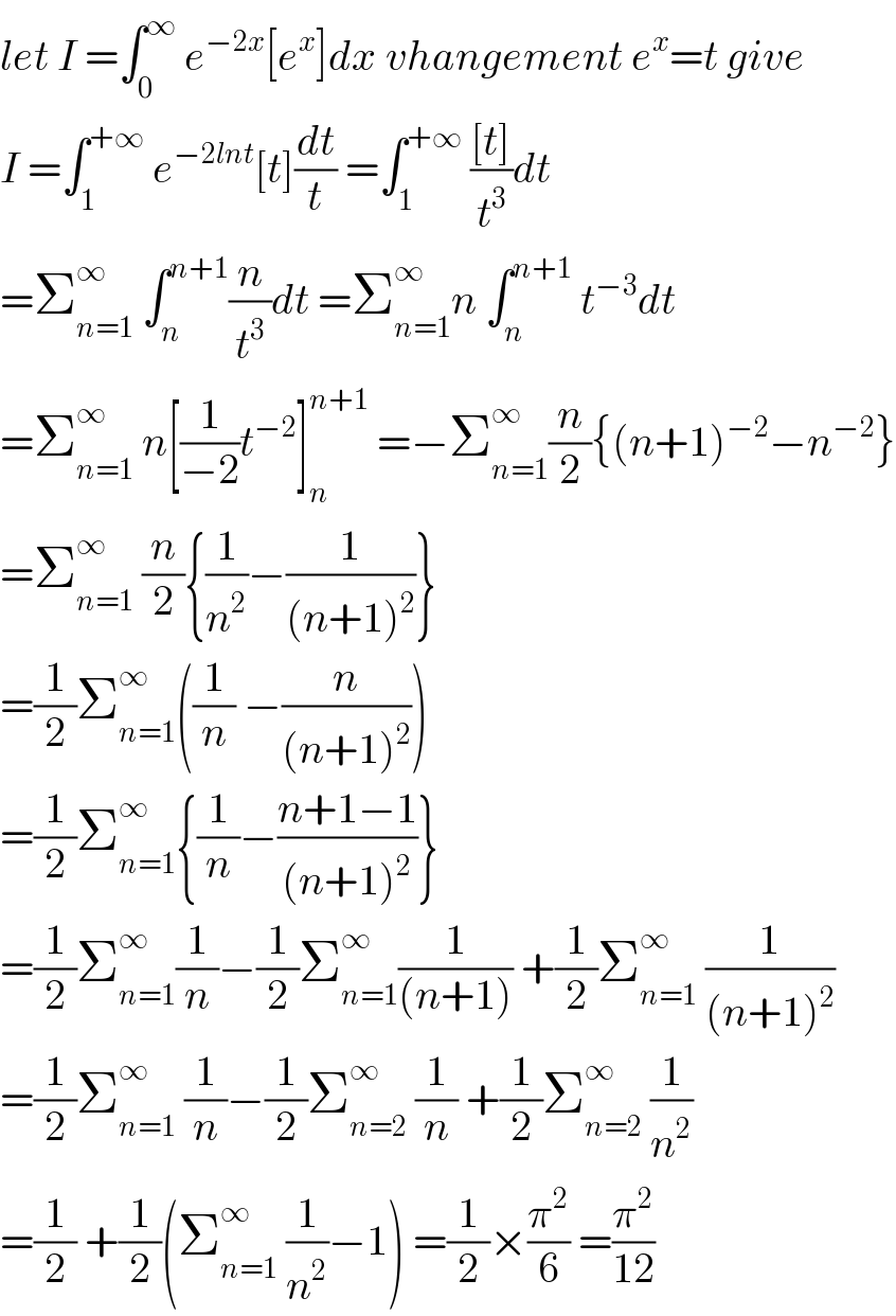 let I =∫_0 ^∞  e^(−2x) [e^x ]dx vhangement e^x =t give  I =∫_1 ^(+∞)  e^(−2lnt) [t](dt/t) =∫_1 ^(+∞)  (([t])/t^3 )dt  =Σ_(n=1) ^∞  ∫_n ^(n+1) (n/t^3 )dt =Σ_(n=1) ^∞ n ∫_n ^(n+1)  t^(−3) dt  =Σ_(n=1) ^∞  n[(1/(−2))t^(−2) ]_n ^(n+1)  =−Σ_(n=1) ^∞ (n/2){(n+1)^(−2) −n^(−2) }  =Σ_(n=1) ^∞  (n/2){(1/n^2 )−(1/((n+1)^2 ))}  =(1/2)Σ_(n=1) ^∞ ((1/n) −(n/((n+1)^2 )))  =(1/2)Σ_(n=1) ^∞ {(1/n)−((n+1−1)/((n+1)^2 ))}  =(1/2)Σ_(n=1) ^∞ (1/n)−(1/2)Σ_(n=1) ^∞ (1/((n+1))) +(1/2)Σ_(n=1) ^∞  (1/((n+1)^2 ))  =(1/2)Σ_(n=1) ^∞  (1/n)−(1/2)Σ_(n=2) ^∞  (1/n) +(1/2)Σ_(n=2) ^∞  (1/n^2 )  =(1/2) +(1/2)(Σ_(n=1) ^∞  (1/n^2 )−1) =(1/2)×(π^2 /6) =(π^2 /(12))  