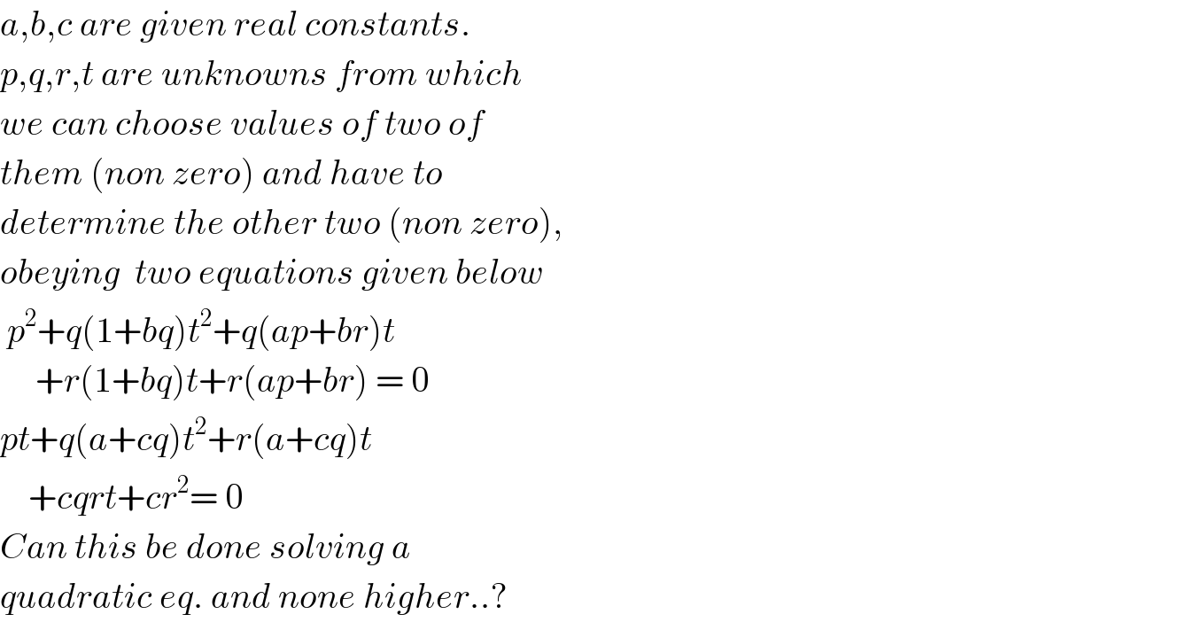 a,b,c are given real constants.  p,q,r,t are unknowns from which  we can choose values of two of  them (non zero) and have to   determine the other two (non zero),  obeying  two equations given below   p^2 +q(1+bq)t^2 +q(ap+br)t       +r(1+bq)t+r(ap+br) = 0  pt+q(a+cq)t^2 +r(a+cq)t      +cqrt+cr^2 = 0  Can this be done solving a  quadratic eq. and none higher..?  