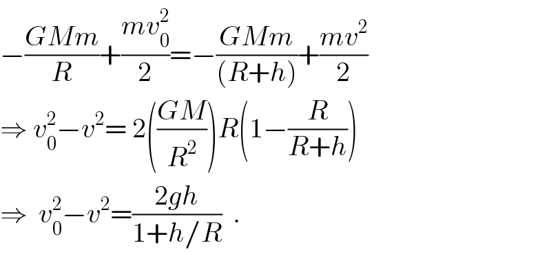−((GMm)/R)+((mv_0 ^2 )/2)=−((GMm)/((R+h)))+((mv^2 )/2)  ⇒ v_0 ^2 −v^2 = 2(((GM)/R^2 ))R(1−(R/(R+h)))  ⇒  v_0 ^2 −v^2 =((2gh)/(1+h/R))  .  