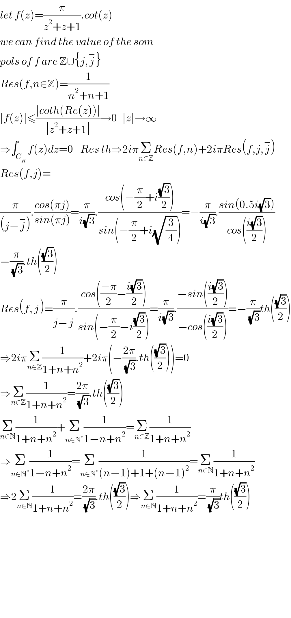 let f(z)=(π/(z^2 +z+1)).cot(z)  we can find the value of the som  pols of f are Z∪{j,j^− }  Res(f,n∈Z)=(1/(n^2 +n+1))  ∣f(z)∣≤((∣coth(Re(z))∣)/(∣z^2 +z+1∣))→0   ∣z∣→∞  ⇒∫_C_R  f(z)dz=0    Res th⇒2iπΣ_(n∈Z) Res(f,n)+2iπRes(f,j,j^− )  Res(f,j)=  (π/((j−j^− ))).((cos(πj))/(sin(πj)))=(π/(i(√3))).((cos(−(π/2)+i((√3)/2)))/(sin(−(π/2)+i(√(3/4)))))=−(π/(i(√3))).((sin(0.5i(√3)))/(cos(((i(√3))/2))))  −(π/(√3)).th(((√3)/2))  Res(f,j^− )=(π/(j−j^− )).((cos(((−π)/2)−((i(√3))/2)))/(sin(−(π/2)−i((√3)/2))))=(π/(i(√3))).((−sin(((i(√3))/2)))/(−cos(((i(√3))/2))))=−(π/(√3))th(((√3)/2))  ⇒2iπΣ_(n∈Z) (1/(1+n+n^2 ))+2iπ(−((2π)/(√3)).th(((√3)/2)))=0  ⇒Σ_(n∈Z) (1/(1+n+n^2 ))=((2π)/(√3)).th(((√3)/2))  Σ_(n∈N) (1/(1+n+n^2 ))+Σ_(n∈N^∗ ) (1/(1−n+n^2 ))=Σ_(n∈Z) (1/(1+n+n^2 ))   ⇒Σ_(n∈N^∗ ) (1/(1−n+n^2 ))=Σ_(n∈N^∗ ) (1/((n−1)+1+(n−1)^2 ))=Σ_(n∈N) (1/(1+n+n^2 ))  ⇒2Σ_(n∈N) (1/(1+n+n^2 ))=((2π)/(√3)).th(((√3)/2))⇒Σ_(n∈N) (1/(1+n+n^2 ))=(π/(√3))th(((√3)/2))              