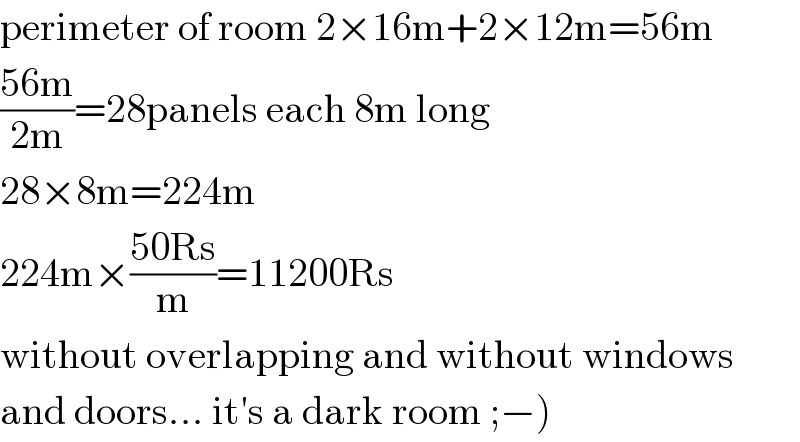 perimeter of room 2×16m+2×12m=56m  ((56m)/(2m))=28panels each 8m long  28×8m=224m  224m×((50Rs)/m)=11200Rs  without overlapping and without windows  and doors... it′s a dark room ;−)  