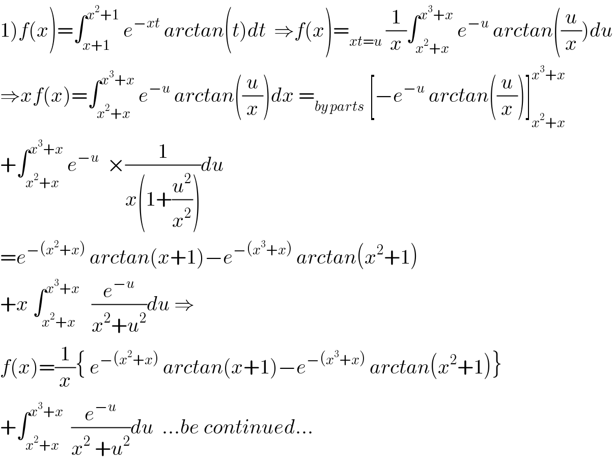1)f(x)=∫_(x+1) ^(x^2 +1)  e^(−xt)  arctan(t)dt  ⇒f(x)=_(xt=u)  (1/x)∫_(x^2 +x) ^(x^3 +x)  e^(−u)  arctan((u/x))du  ⇒xf(x)=∫_(x^2 +x) ^(x^3 +x)  e^(−u)  arctan((u/x))dx =_(by parts)  [−e^(−u)  arctan((u/x))]_(x^2 +x) ^(x^3 +x)   +∫_(x^2 +x) ^(x^3 +x)  e^(−u)   ×(1/(x(1+(u^2 /x^2 ))))du  =e^(−(x^2 +x))  arctan(x+1)−e^(−(x^3 +x))  arctan(x^2 +1)  +x ∫_(x^2 +x) ^(x^3 +x)    (e^(−u) /(x^2 +u^2 ))du ⇒  f(x)=(1/x){ e^(−(x^2 +x))  arctan(x+1)−e^(−(x^3 +x))  arctan(x^2 +1)}  +∫_(x^2 +x) ^(x^3 +x)   (e^(−u) /(x^2  +u^2 ))du  ...be continued...  