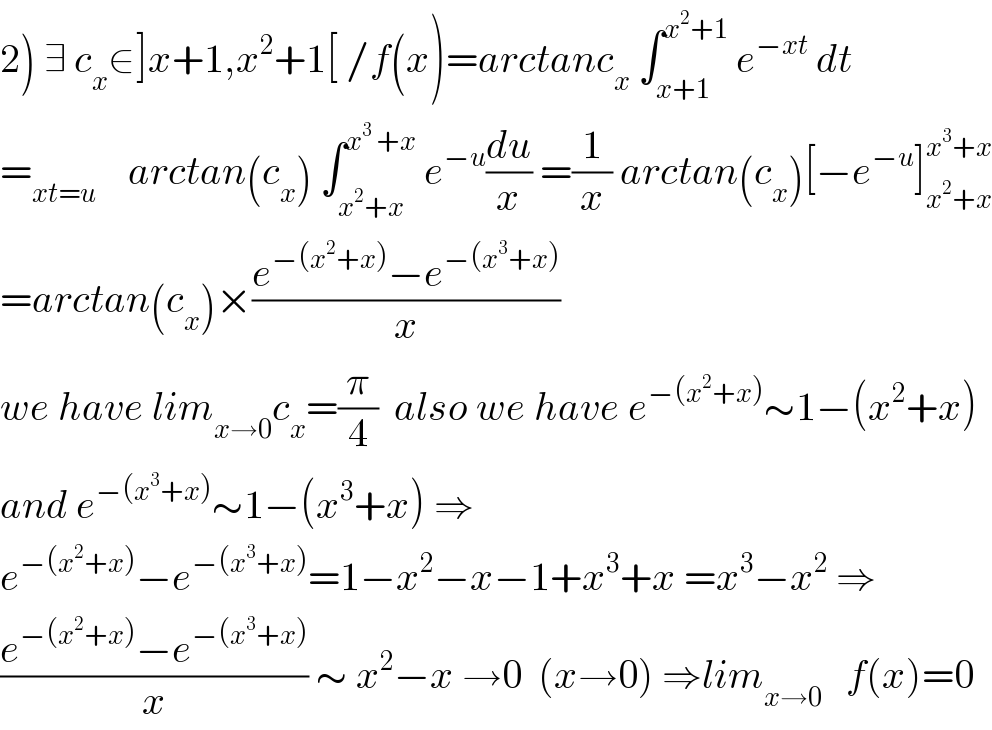 2) ∃ c_x ∈]x+1,x^2 +1[ /f(x)=arctanc_x  ∫_(x+1) ^(x^2 +1)  e^(−xt)  dt  =_(xt=u)     arctan(c_x ) ∫_(x^2 +x) ^(x^3  +x)  e^(−u) (du/x) =(1/x) arctan(c_x )[−e^(−u) ]_(x^2 +x) ^(x^3 +x)   =arctan(c_x )×((e^(−(x^2 +x)) −e^(−(x^3 +x)) )/x)  we have lim_(x→0) c_x =(π/4)  also we have e^(−(x^2 +x)) ∼1−(x^2 +x)  and e^(−(x^3 +x)) ∼1−(x^3 +x) ⇒  e^(−(x^2 +x)) −e^(−(x^3 +x)) =1−x^2 −x−1+x^3 +x =x^3 −x^2  ⇒  ((e^(−(x^2 +x)) −e^(−(x^3 +x)) )/x) ∼ x^2 −x →0  (x→0) ⇒lim_(x→0)    f(x)=0  