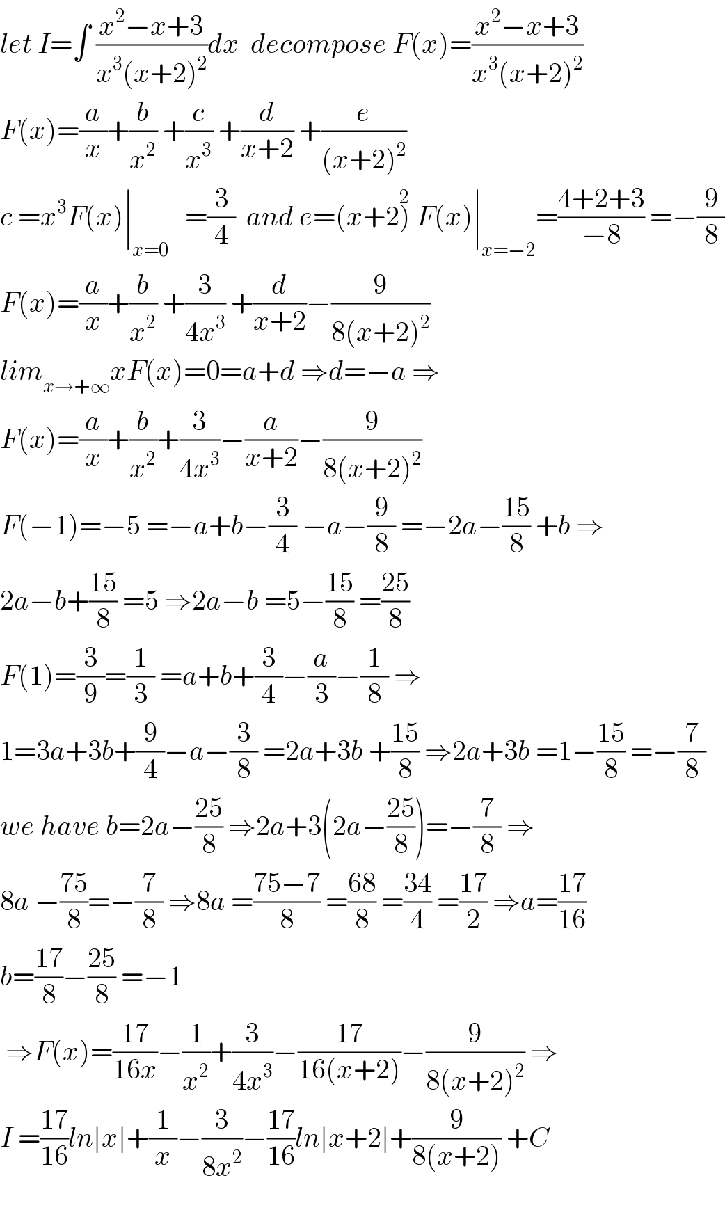let I=∫ ((x^2 −x+3)/(x^3 (x+2)^2 ))dx  decompose F(x)=((x^2 −x+3)/(x^3 (x+2)^2 ))  F(x)=(a/x)+(b/x^2 ) +(c/x^3 ) +(d/(x+2)) +(e/((x+2)^2 ))  c =x^3 F(x)∣_(x=0)    =(3/4)  and e=(x+2)^2  F(x)∣_(x=−2) =((4+2+3)/(−8)) =−(9/8)  F(x)=(a/x)+(b/x^2 ) +(3/(4x^3 )) +(d/(x+2))−(9/(8(x+2)^2 ))  lim_(x→+∞) xF(x)=0=a+d ⇒d=−a ⇒  F(x)=(a/x)+(b/x^2 )+(3/(4x^3 ))−(a/(x+2))−(9/(8(x+2)^2 ))  F(−1)=−5 =−a+b−(3/4) −a−(9/8) =−2a−((15)/8) +b ⇒  2a−b+((15)/8) =5 ⇒2a−b =5−((15)/8) =((25)/8)  F(1)=(3/9)=(1/3) =a+b+(3/4)−(a/3)−(1/8) ⇒  1=3a+3b+(9/4)−a−(3/8) =2a+3b +((15)/8) ⇒2a+3b =1−((15)/8) =−(7/8)  we have b=2a−((25)/8) ⇒2a+3(2a−((25)/8))=−(7/8) ⇒  8a −((75)/8)=−(7/8) ⇒8a =((75−7)/8) =((68)/8) =((34)/4) =((17)/2) ⇒a=((17)/(16))  b=((17)/8)−((25)/8) =−1   ⇒F(x)=((17)/(16x))−(1/x^2 )+(3/(4x^3 ))−((17)/(16(x+2)))−(9/(8(x+2)^2 )) ⇒  I =((17)/(16))ln∣x∣+(1/x)−(3/(8x^2 ))−((17)/(16))ln∣x+2∣+(9/(8(x+2))) +C    