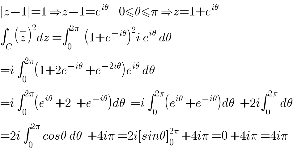 ∣z−1∣=1 ⇒z−1=e^(iθ)     0≤θ≤π ⇒z=1+e^(iθ)   ∫_C (z^− )^2 dz =∫_0 ^(2π)   (1+e^(−iθ) )^2 i e^(iθ)  dθ   =i ∫_0 ^(2π) (1+2e^(−iθ)  +e^(−2iθ) )e^(iθ)  dθ  =i ∫_0 ^(2π) (e^(iθ)  +2  +e^(−iθ) )dθ  =i ∫_0 ^(2π) (e^(iθ)  +e^(−iθ) )dθ  +2i∫_0 ^(2π)  dθ  =2i ∫_0 ^(2π)  cosθ dθ  +4iπ =2i[sinθ]_0 ^(2π)  +4iπ =0 +4iπ =4iπ  