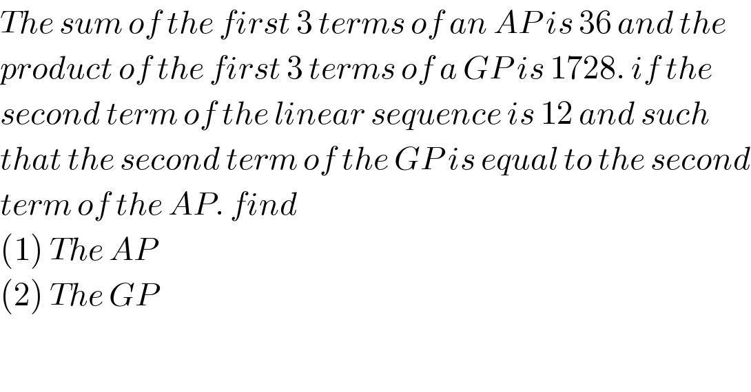 The sum of the first 3 terms of an AP is 36 and the  product of the first 3 terms of a GP is 1728. if the  second term of the linear sequence is 12 and such  that the second term of the GP is equal to the second  term of the AP. find  (1) The AP  (2) The GP  