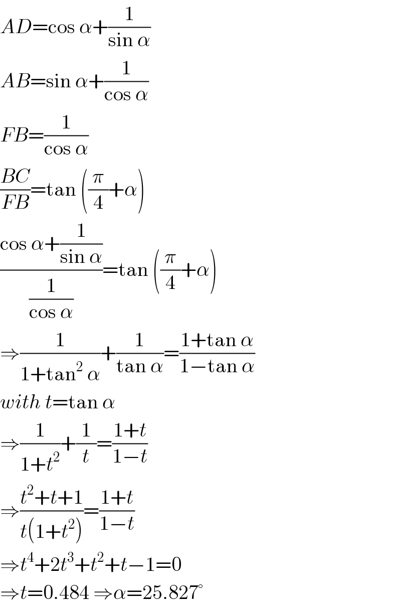AD=cos α+(1/(sin α))  AB=sin α+(1/(cos α))  FB=(1/(cos α))  ((BC)/(FB))=tan ((π/4)+α)  ((cos α+(1/(sin α)))/(1/(cos α)))=tan ((π/4)+α)  ⇒(1/(1+tan^2  α))+(1/(tan α))=((1+tan α)/(1−tan α))  with t=tan α  ⇒(1/(1+t^2 ))+(1/t)=((1+t)/(1−t))  ⇒((t^2 +t+1)/(t(1+t^2 )))=((1+t)/(1−t))  ⇒t^4 +2t^3 +t^2 +t−1=0  ⇒t=0.484 ⇒α=25.827°  
