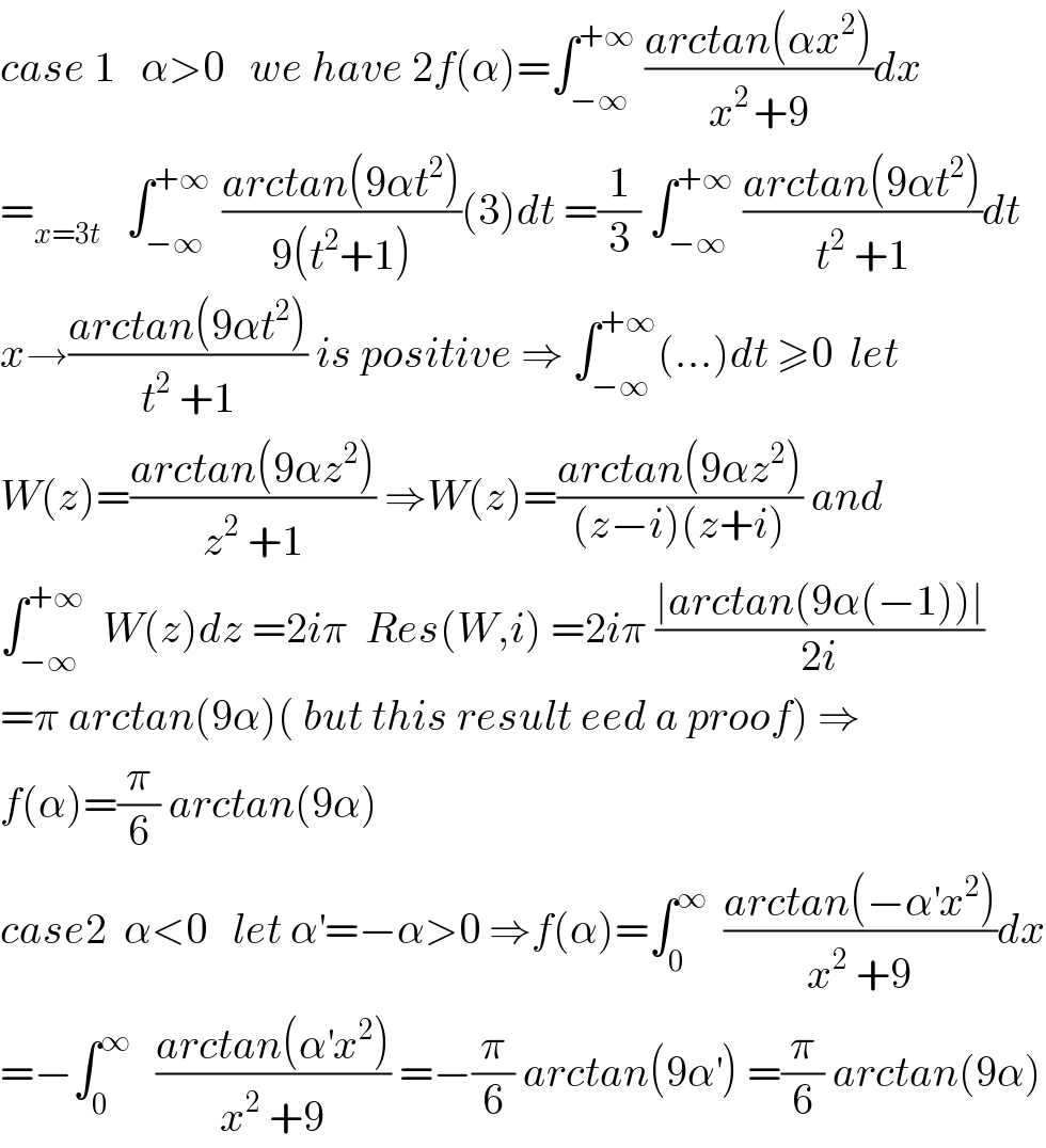 case 1   α>0   we have 2f(α)=∫_(−∞) ^(+∞)  ((arctan(αx^2 ))/(x^(2 ) +9))dx  =_(x=3t)    ∫_(−∞) ^(+∞ )  ((arctan(9αt^2 ))/(9(t^2 +1)))(3)dt =(1/3) ∫_(−∞) ^(+∞)  ((arctan(9αt^2 ))/(t^2  +1))dt  x→((arctan(9αt^2 ))/(t^2  +1)) is positive ⇒ ∫_(−∞) ^(+∞) (...)dt ≥0  let  W(z)=((arctan(9αz^2 ))/(z^2  +1)) ⇒W(z)=((arctan(9αz^2 ))/((z−i)(z+i))) and  ∫_(−∞) ^(+∞)   W(z)dz =2iπ  Res(W,i) =2iπ ((∣arctan(9α(−1))∣)/(2i))  =π arctan(9α)( but this result eed a proof) ⇒  f(α)=(π/6) arctan(9α)  case2  α<0   let α^′ =−α>0 ⇒f(α)=∫_0 ^∞   ((arctan(−α^′ x^2 ))/(x^2  +9))dx  =−∫_0 ^∞    ((arctan(α^′ x^2 ))/(x^2  +9)) =−(π/6) arctan(9α^′ ) =(π/6) arctan(9α)  