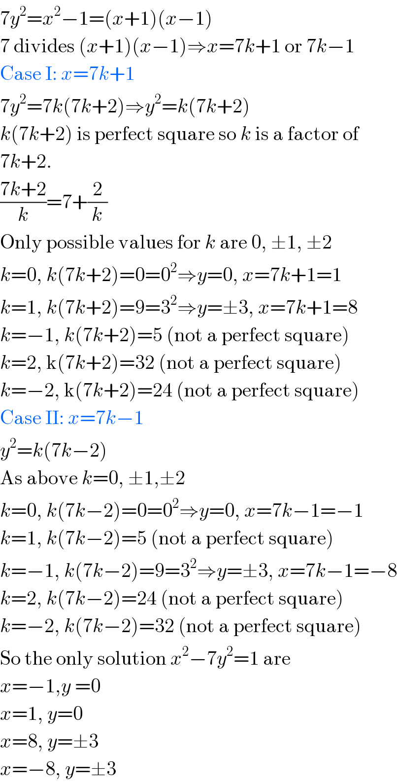 7y^2 =x^2 −1=(x+1)(x−1)  7 divides (x+1)(x−1)⇒x=7k+1 or 7k−1  Case I: x=7k+1  7y^2 =7k(7k+2)⇒y^2 =k(7k+2)  k(7k+2) is perfect square so k is a factor of  7k+2.  ((7k+2)/k)=7+(2/k)  Only possible values for k are 0, ±1, ±2  k=0, k(7k+2)=0=0^2 ⇒y=0, x=7k+1=1  k=1, k(7k+2)=9=3^2 ⇒y=±3, x=7k+1=8  k=−1, k(7k+2)=5 (not a perfect square)  k=2, k(7k+2)=32 (not a perfect square)  k=−2, k(7k+2)=24 (not a perfect square)  Case II: x=7k−1  y^2 =k(7k−2)  As above k=0, ±1,±2  k=0, k(7k−2)=0=0^2 ⇒y=0, x=7k−1=−1  k=1, k(7k−2)=5 (not a perfect square)  k=−1, k(7k−2)=9=3^2 ⇒y=±3, x=7k−1=−8  k=2, k(7k−2)=24 (not a perfect square)  k=−2, k(7k−2)=32 (not a perfect square)  So the only solution x^2 −7y^2 =1 are  x=−1,y =0  x=1, y=0  x=8, y=±3  x=−8, y=±3  