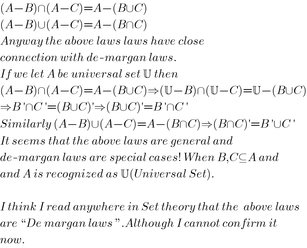 (A−B)∩(A−C)=A−(B∪C)  (A−B)∪(A−C)=A−(B∩C)  Anyway the above laws laws have close  connection with de-margan laws.  If we let A be universal set U then  (A−B)∩(A−C)=A−(B∪C)⇒(U−B)∩(U−C)=U−(B∪C)  ⇒B ′∩C ′=(B∪C)′⇒(B∪C)′=B ′∩C ′  Similarly (A−B)∪(A−C)=A−(B∩C)⇒(B∩C)′=B ′∪C ′  It seems that the above laws are general and  de-margan laws are special cases! When B,C⊆A and  and A is recognized as U(Universal Set).    I think I read anywhere in Set theory that the  above laws  are “De margan laws ”.Although I cannot confirm it   now.  