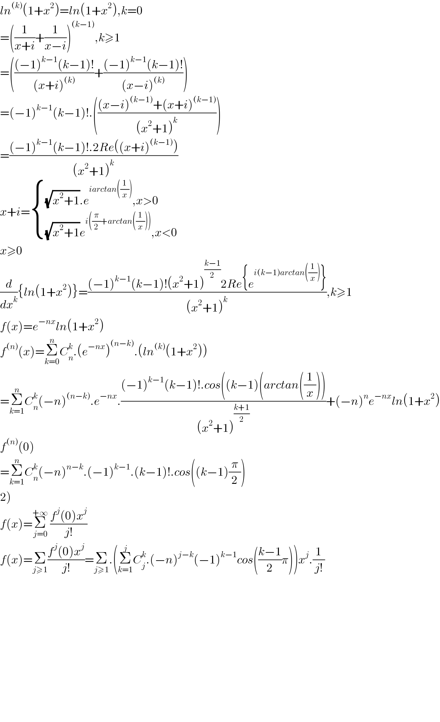 ln^((k)) (1+x^2 )=ln(1+x^2 ),k=0  =((1/(x+i))+(1/(x−i)))^((k−1)) ,k≥1  =((((−1)^(k−1) (k−1)!)/((x+i)^((k)) ))+(((−1)^(k−1) (k−1)!)/((x−i)^((k)) )))   =(−1)^(k−1) (k−1)!.((((x−i)^((k−1)) +(x+i)^((k−1)) )/((x^2 +1)^k )))  =(((−1)^(k−1) (k−1)!.2Re((x+i)^((k−1)) ))/((x^2 +1)^k ))  x+i= { (((√(x^2 +1)).e^(iarctan((1/x))) ,x>0)),(((√(x^2 +1))e^(i((π/2)+arctan((1/x)))) ,x<0)) :}  x≥0  (d/dx^k ){ln(1+x^2 )}=(((−1)^(k−1) (k−1)!(x^2 +1)^((k−1)/2) 2Re{e^(i(k−1)arctan((1/x))) })/((x^2 +1)^k )),k≥1  f(x)=e^(−nx) ln(1+x^2 )  f^((n)) (x)=Σ_(k=0) ^n C_n ^k .(e^(−nx) )^((n−k)) .(ln^((k)) (1+x^2 ))  =Σ_(k=1) ^n C_n ^k (−n)^((n−k)) .e^(−nx) .(((−1)^(k−1) (k−1)!.cos((k−1)(arctan((1/x))))/((x^2 +1)^((k+1)/2) ))+(−n)^n e^(−nx) ln(1+x^2 )  f^((n)) (0)  =Σ_(k=1) ^n C_n ^k (−n)^(n−k) .(−1)^(k−1) .(k−1)!.cos((k−1)(π/2))  2)  f(x)=Σ_(j=0) ^(+∞)  ((f^j (0)x^j )/(j!))  f(x)=Σ_(j≥1) ((f^j (0)x^j )/(j!))=Σ_(j≥1) .(Σ_(k=1) ^j C_j ^k .(−n)^(j−k) (−1)^(k−1) cos(((k−1)/2)π))x^j .(1/(j!))                  