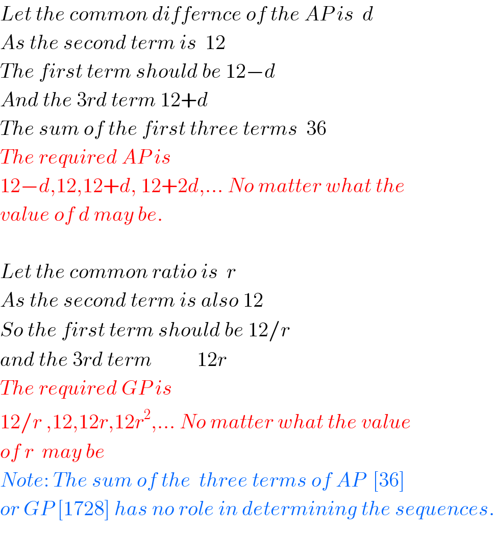 Let the common differnce of the AP is  d  As the second term is  12  The first term should be 12−d  And the 3rd term 12+d  The sum of the first three terms  36  The required AP is  12−d,12,12+d, 12+2d,... No matter what the  value of d may be.        Let the common ratio is  r  As the second term is also 12  So the first term should be 12/r  and the 3rd term           12r  The required GP is  12/r ,12,12r,12r^2 ,... No matter what the value  of r  may be  Note: The sum of the  three terms of AP  [36]  or GP [1728] has no role in determining the sequences.    