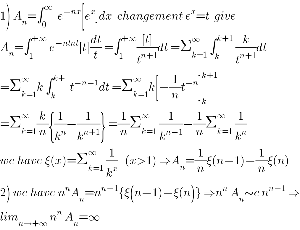 1) A_n =∫_0 ^∞   e^(−nx) [e^x ]dx  changement e^x =t  give  A_n =∫_1 ^(+∞)  e^(−nlnt) [t](dt/t) =∫_1 ^(+∞) (([t])/t^(n+1) )dt =Σ_(k=1) ^∞  ∫_k ^(k+1)  (k/t^(n+1) )dt  =Σ_(k=1) ^∞ k ∫_k ^(k+)   t^(−n−1) dt =Σ_(k=1) ^∞ k[−(1/n)t^(−n) ]_k ^(k+1)   =Σ_(k=1) ^∞ (k/n){(1/k^n )−(1/k^(n+1) )} =(1/n)Σ_(k=1) ^∞  (1/k^(n−1) )−(1/n)Σ_(k=1) ^∞  (1/k^n )  we have ξ(x)=Σ_(k=1) ^∞  (1/k^x )   (x>1) ⇒A_n =(1/n)ξ(n−1)−(1/n)ξ(n)  2) we have n^n A_n =n^(n−1) {ξ(n−1)−ξ(n)} ⇒n^n  A_n ∼c n^(n−1)  ⇒  lim_(n→+∞)  n^n  A_n =∞  