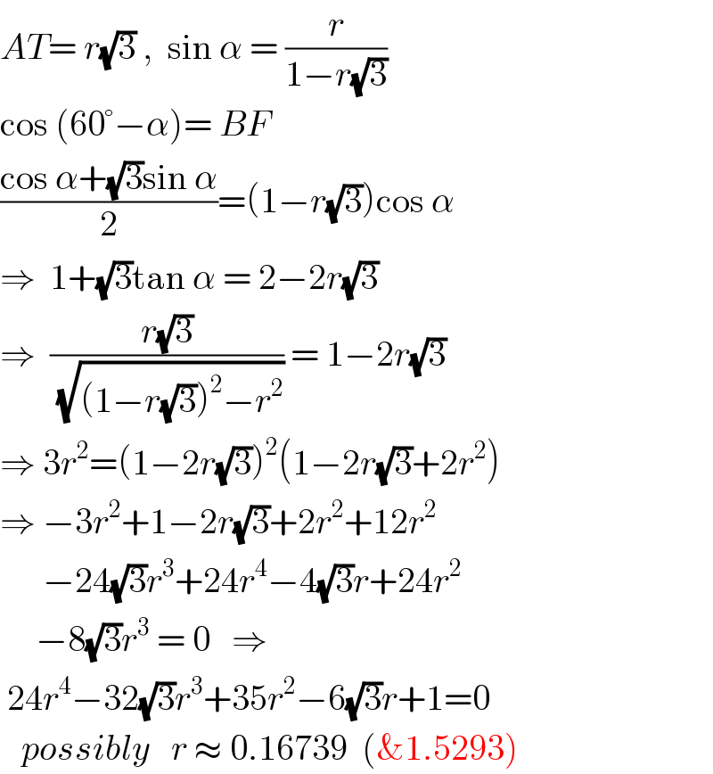 AT= r(√3) ,  sin α = (r/(1−r(√3)))  cos (60°−α)= BF  ((cos α+(√3)sin α)/2)=(1−r(√3))cos α  ⇒  1+(√3)tan α = 2−2r(√3)  ⇒  ((r(√3))/(√((1−r(√3))^2 −r^2 ))) = 1−2r(√3)  ⇒ 3r^2 =(1−2r(√3))^2 (1−2r(√3)+2r^2 )  ⇒ −3r^2 +1−2r(√3)+2r^2 +12r^2         −24(√3)r^3 +24r^4 −4(√3)r+24r^2        −8(√3)r^3  = 0   ⇒   24r^4 −32(√3)r^3 +35r^2 −6(√3)r+1=0     possibly   r ≈ 0.16739  (&1.5293)  