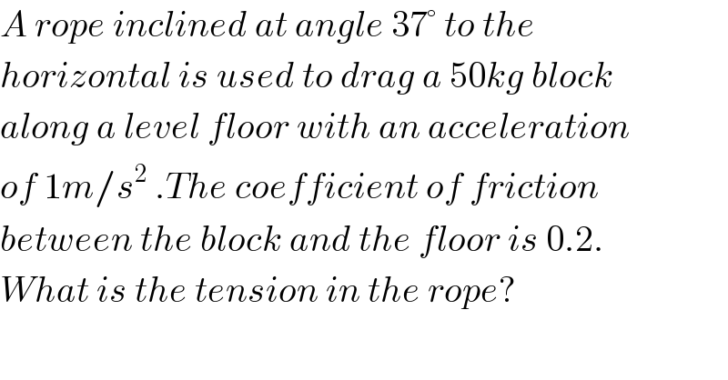 A rope inclined at angle 37° to the   horizontal is used to drag a 50kg block  along a level floor with an acceleration  of 1m/s^2  .The coefficient of friction  between the block and the floor is 0.2.  What is the tension in the rope?  