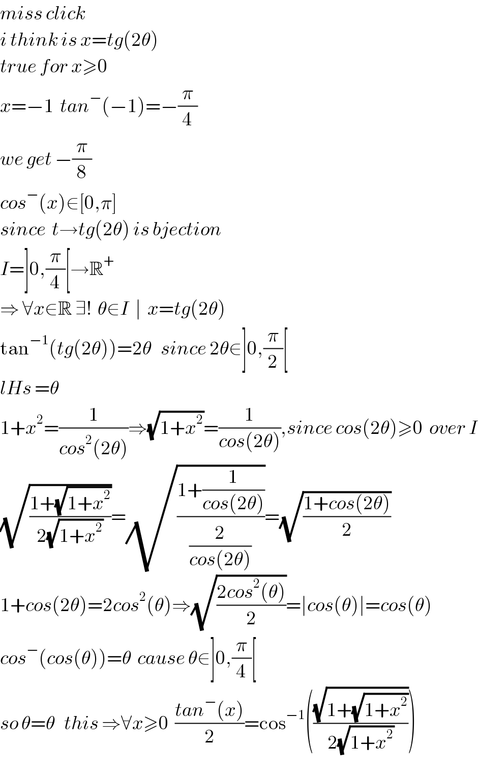 miss click  i think is x=tg(2θ)  true for x≥0  x=−1  tan^− (−1)=−(π/4)  we get −(π/8)  cos^− (x)∈[0,π]  since  t→tg(2θ) is bjection   I=]0,(π/4)[→R^+   ⇒ ∀x∈R ∃!  θ∈I  ∣  x=tg(2θ)  tan^(−1) (tg(2θ))=2θ   since 2θ∈]0,(π/2)[  lHs =θ  1+x^2 =(1/(cos^2 (2θ)))⇒(√(1+x^2 ))=(1/(cos(2θ))),since cos(2θ)≥0  over I  (√((1+(√(1+x^2 )))/(2(√(1+x^2 )))))=(√((1+(1/(cos(2θ))))/(2/(cos(2θ)))))=(√((1+cos(2θ))/2))  1+cos(2θ)=2cos^2 (θ)⇒(√((2cos^2 (θ))/2))=∣cos(θ)∣=cos(θ)  cos^− (cos(θ))=θ  cause θ∈]0,(π/4)[  so θ=θ   this ⇒∀x≥0  ((tan^− (x))/2)=cos^(−1) (((√(1+(√(1+x^2 ))))/(2(√(1+x^2 )))))  