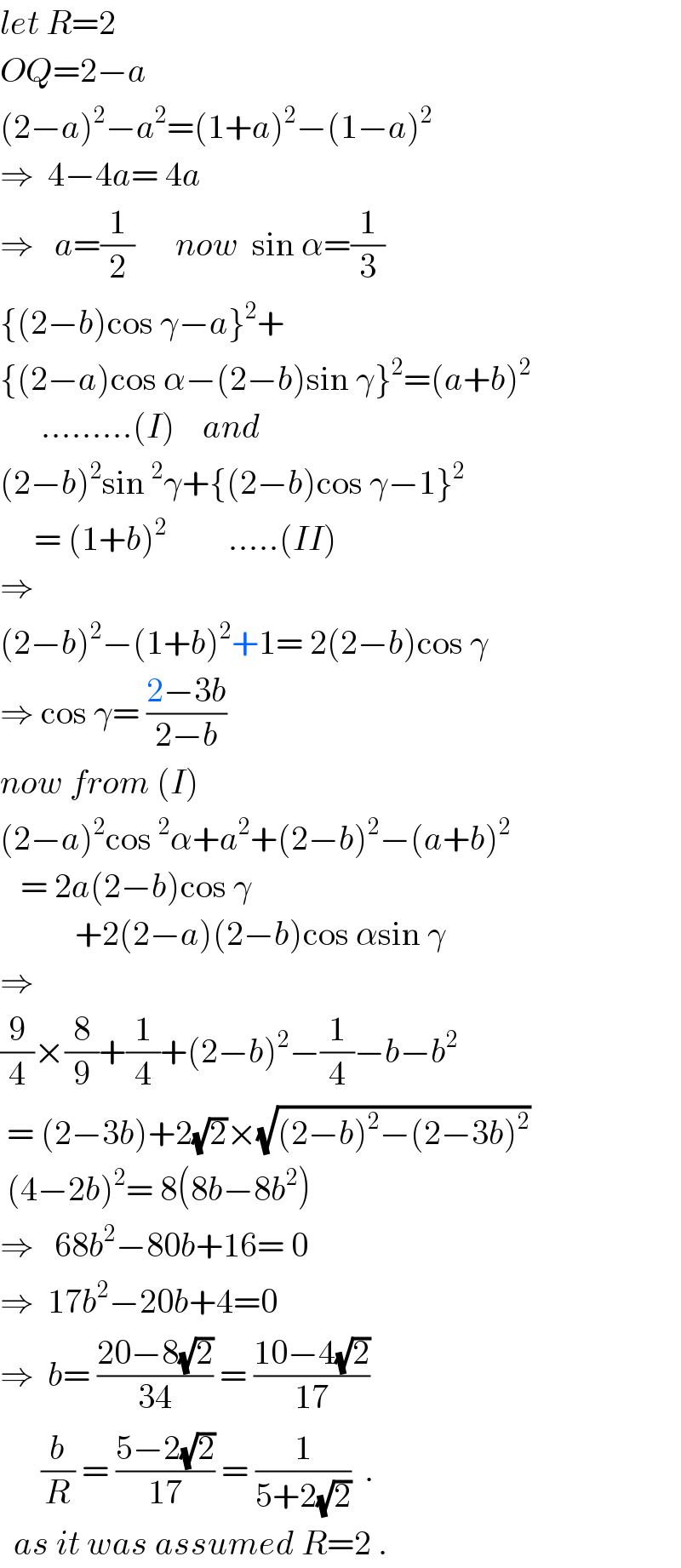 let R=2  OQ=2−a   (2−a)^2 −a^2 =(1+a)^2 −(1−a)^2   ⇒  4−4a= 4a     ⇒   a=(1/2)      now  sin α=(1/3)  {(2−b)cos γ−a}^2 +  {(2−a)cos α−(2−b)sin γ}^2 =(a+b)^2         .........(I)    and  (2−b)^2 sin^2 γ+{(2−b)cos γ−1}^2        = (1+b)^2          .....(II)  ⇒    (2−b)^2 −(1+b)^2 +1= 2(2−b)cos γ  ⇒ cos γ= ((2−3b)/(2−b))  now from (I)  (2−a)^2 cos^2 α+a^2 +(2−b)^2 −(a+b)^2      = 2a(2−b)cos γ             +2(2−a)(2−b)cos αsin γ  ⇒  (9/4)×(8/9)+(1/4)+(2−b)^2 −(1/4)−b−b^2    = (2−3b)+2(√2)×(√((2−b)^2 −(2−3b)^2 ))   (4−2b)^2 = 8(8b−8b^2 )  ⇒   68b^2 −80b+16= 0  ⇒  17b^2 −20b+4=0  ⇒  b= ((20−8(√2))/(34)) = ((10−4(√2))/(17))        (b/R) = ((5−2(√2))/(17)) = (1/(5+2(√2)))  .    as it was assumed R=2 .  