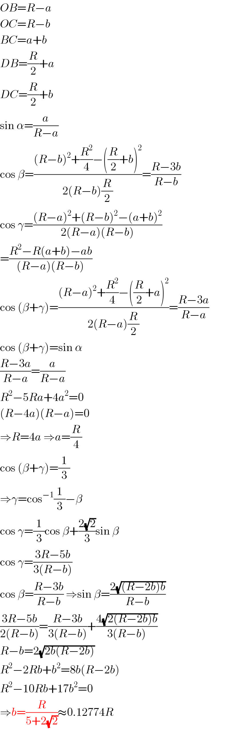 OB=R−a  OC=R−b  BC=a+b  DB=(R/2)+a  DC=(R/2)+b  sin α=(a/(R−a))  cos β=(((R−b)^2 +(R^2 /4)−((R/2)+b)^2 )/(2(R−b)(R/2)))=((R−3b)/(R−b))  cos γ=(((R−a)^2 +(R−b)^2 −(a+b)^2 )/(2(R−a)(R−b)))  =((R^2 −R(a+b)−ab)/((R−a)(R−b)))  cos (β+γ)=(((R−a)^2 +(R^2 /4)−((R/2)+a)^2 )/(2(R−a)(R/2)))=((R−3a)/(R−a))  cos (β+γ)=sin α  ((R−3a)/(R−a))=(a/(R−a))  R^2 −5Ra+4a^2 =0  (R−4a)(R−a)=0  ⇒R=4a ⇒a=(R/4)  cos (β+γ)=(1/3)  ⇒γ=cos^(−1) (1/3)−β  cos γ=(1/3)cos β+((2(√2))/3)sin β  cos γ=((3R−5b)/(3(R−b)))  cos β=((R−3b)/(R−b)) ⇒sin β=((2(√((R−2b)b)))/(R−b))  ((3R−5b)/(2(R−b)))=((R−3b)/(3(R−b)))+((4(√(2(R−2b)b)))/(3(R−b)))  R−b=2(√(2b(R−2b)))  R^2 −2Rb+b^2 =8b(R−2b)  R^2 −10Rb+17b^2 =0  ⇒b=(R/(5+2(√2)))≈0.12774R  
