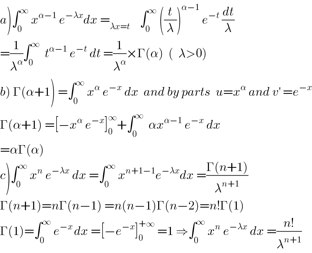 a)∫_0 ^∞  x^(α−1)  e^(−λx) dx =_(λx=t)     ∫_0 ^∞  ((t/λ))^(α−1)  e^(−t)  (dt/λ)  =(1/λ^α )∫_0 ^∞   t^(α−1)  e^(−t)  dt =(1/λ^α )×Γ(α)  (  λ>0)  b) Γ(α+1) =∫_0 ^∞  x^α  e^(−x)  dx  and by parts  u=x^α  and v^′  =e^(−x)   Γ(α+1) =[−x^α  e^(−x) ]_0 ^∞ +∫_0 ^∞   αx^(α−1)  e^(−x)  dx  =αΓ(α)  c)∫_0 ^∞  x^n  e^(−λx)  dx =∫_0 ^∞  x^(n+1−1) e^(−λx) dx =((Γ(n+1))/λ^(n+1) )  Γ(n+1)=nΓ(n−1) =n(n−1)Γ(n−2)=n!Γ(1)  Γ(1)=∫_0 ^∞  e^(−x ) dx =[−e^(−x) ]_0 ^(+∞)  =1 ⇒∫_0 ^∞  x^n  e^(−λx)  dx =((n!)/λ^(n+1) )  