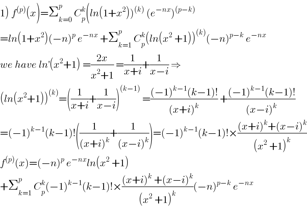 1) f^((p)) (x)=Σ_(k=0) ^p  C_p ^k (ln(1+x^2 ))^((k))  (e^(−nx) )^((p−k))   =ln(1+x^2 )(−n)^p  e^(−nx)  +Σ_(k=1) ^p  C_p ^k (ln(x^2  +1))^((k)) (−n)^(p−k)  e^(−nx)   we have ln^′ (x^2 +1) =((2x)/(x^2 +1)) =(1/(x+i))+(1/(x−i)) ⇒  (ln(x^2 +1))^((k)) =((1/(x+i))+(1/(x−i)))^((k−1))  =(((−1)^(k−1) (k−1)!)/((x+i)^k )) +(((−1)^(k−1) (k−1)!)/((x−i)^k ))  =(−1)^(k−1) (k−1)!((1/((x+i)^k ))+(1/((x−i)^k )))=(−1)^(k−1) (k−1)!×(((x+i)^k +(x−i)^k )/((x^2  +1)^k ))  f^((p)) (x)=(−n)^p  e^(−nx) ln(x^2  +1)  +Σ_(k=1) ^p  C_p ^k (−1)^(k−1) (k−1)!×(((x+i)^k  +(x−i)^k )/((x^2  +1)^k ))(−n)^(p−k)  e^(−nx)   