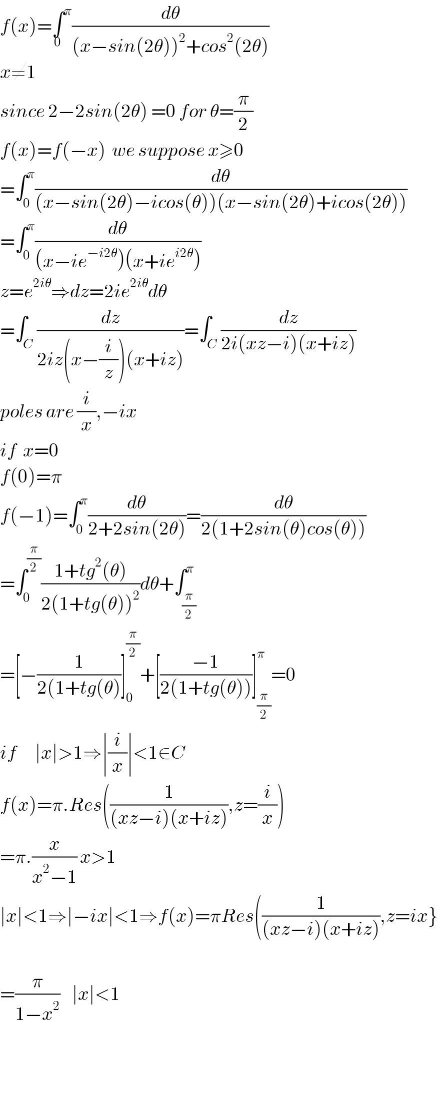 f(x)=∫^π _0 (dθ/((x−sin(2θ))^2 +cos^2 (2θ)))  x≠1  since 2−2sin(2θ) =0 for θ=(π/2)  f(x)=f(−x)  we suppose x≥0  =∫_0 ^π (dθ/((x−sin(2θ)−icos(θ))(x−sin(2θ)+icos(2θ))))  =∫_0 ^π (dθ/((x−ie^(−i2θ) )(x+ie^(i2θ) )))  z=e^(2iθ) ⇒dz=2ie^(2iθ) dθ  =∫_C (dz/(2iz(x−(i/z))(x+iz)))=∫_C (dz/(2i(xz−i)(x+iz)))  poles are (i/x),−ix  if  x=0  f(0)=π  f(−1)=∫_0 ^π (dθ/(2+2sin(2θ)))=(dθ/(2(1+2sin(θ)cos(θ))))  =∫_0 ^(π/2) ((1+tg^2 (θ))/(2(1+tg(θ))^2 ))dθ+∫_(π/2) ^π   =[−(1/(2(1+tg(θ)))]_0 ^(π/2) +[((−1)/(2(1+tg(θ))))]_(π/2) ^π =0  if      ∣x∣>1⇒∣(i/x)∣<1∈C  f(x)=π.Res((1/((xz−i)(x+iz))),z=(i/x))  =π.(x/(x^2 −1)) x>1  ∣x∣<1⇒∣−ix∣<1⇒f(x)=πRes((1/((xz−i)(x+iz))),z=ix}    =(π/(1−x^2 ))    ∣x∣<1      