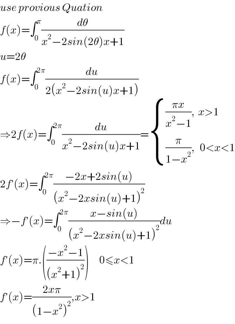 use provious Quation  f(x)=∫_0 ^π (dθ/(x^2 −2sin(2θ)x+1))  u=2θ  f(x)=∫_0 ^(2π) (du/(2(x^2 −2sin(u)x+1)))  ⇒2f(x)=∫_0 ^(2π) (du/(x^2 −2sin(u)x+1))= { ((((πx)/(x^2 −1)),  x>1)),(((π/(1−x^2 )),   0<x<1)) :}  2f′(x)=∫_0 ^(2π) ((−2x+2sin(u))/((x^2 −2xsin(u)+1)^2 ))  ⇒−f′(x)=∫_0 ^(2π) ((x−sin(u))/((x^2 −2xsin(u)+1)^2 ))du  f′(x)=π.(((−x^2 −1)/((x^2 +1)^2 )))      0≤x<1  f′(x)=((2xπ)/((1−x^2 )^2 )),x>1  