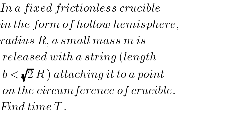 In a fixed frictionless crucible  in the form of hollow hemisphere,  radius R, a small mass m is    released with a string (length   b < (√2) R ) attaching it to a point   on the circumference of crucible.  Find time T .  