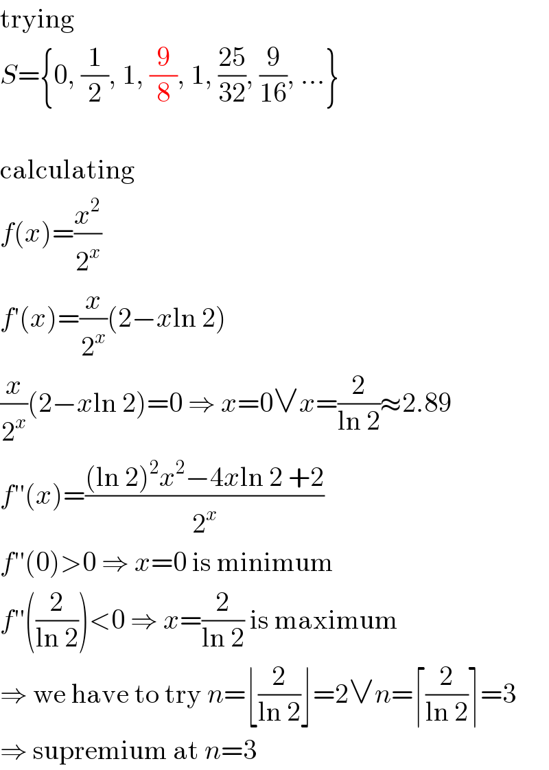 trying  S={0, (1/2), 1, (9/8), 1, ((25)/(32)), (9/(16)), ...}    calculating  f(x)=(x^2 /2^x )  f′(x)=(x/2^x )(2−xln 2)  (x/2^x )(2−xln 2)=0 ⇒ x=0∨x=(2/(ln 2))≈2.89  f′′(x)=(((ln 2)^2 x^2 −4xln 2 +2)/2^x )  f′′(0)>0 ⇒ x=0 is minimum  f′′((2/(ln 2)))<0 ⇒ x=(2/(ln 2)) is maximum  ⇒ we have to try n=⌊(2/(ln 2))⌋=2∨n=⌈(2/(ln 2))⌉=3  ⇒ supremium at n=3  